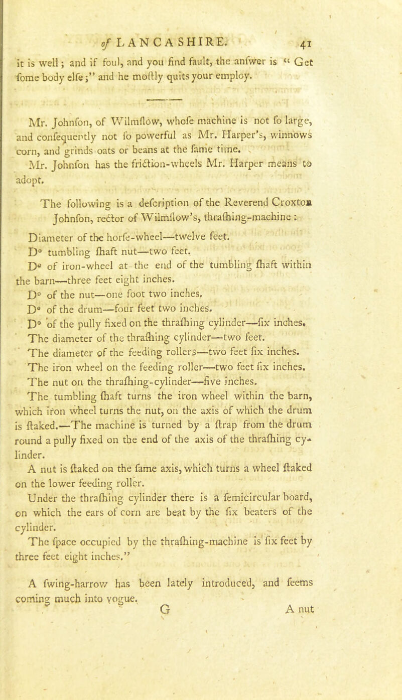 It Is well; and If foul, and you find fault, the anfwer is “ Get fome body elfe;” aitd he moffly quits your employ. *' « Mr. Johnfon, of Wilmflow, whofe machine is not fo large, and confequently not lo powerful as Mr. Harper s, winnows corn, and grinds oats or beans at the farrie time. ^ Mr. Johnfon has the fridion-whcels Mr. Harper means to adopt. r\. The following is a defeription of the Reverend Croxtom Johnfon, redlor of Wilmllow’s, thralblng-machine ; Diameter of the horfe-wheel—twelve feet. D“ tumbling fhaft nut—two feet. D* of iron-wheel at the eitd of the tumbling fhaft within the barn—three feet eight inches. D° of the nut—one foot two inches, D“ of the drum—four feet two inches. D“ of the pully fixed on the thrafhing cylinder—fix inches. The diameter of the thrafhing cylinder—two feet. The diameter of the feeding rollers—two feet fix inches. The iron wheel on the feeding roller—two feet fix inches. The nut on the thrafhing-cylinder—five inches. The tumbling fhaft turns the iron wheel within the barn, which iron wheel turns the nut, on the axis of which the drum is flaked.—The machine is turned by a flrap from the drum round a pully fixed on the end of the axis of the thrafhing cy- linder. A nut is flaked on the fame axis, which turns a wheel flaked on the lower feeding roller. Under the thrafhing cylinder there is a femicircular board, on which the ears of corn are beat by the fix beaters of the cylinder. The fpace occupied by the thrafhing-machine is fix feet by three feet eight inches.” A fwing-harrov/ has been lately introduced, and feems coming much into vogue. G A nut