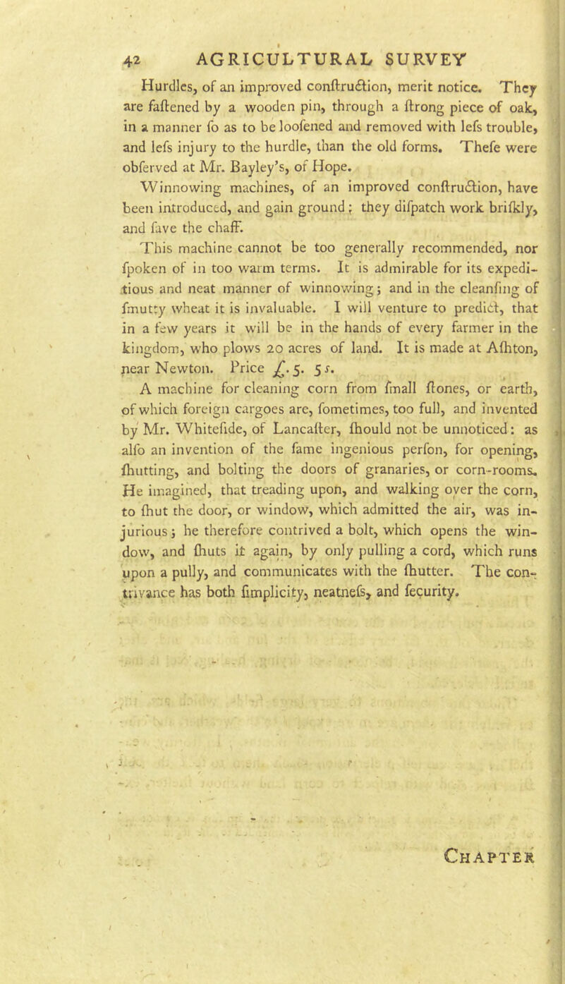 Hurdles, of an improved conftrudlion, merit notice. They are faftened by a wooden pin, through a ftrong piece oak, in a manner fo as to be loofened and removed with lefs trouble, and lefs injury to the hurdle, than the old forms. Thefe were obferved at Mr. Bayley’s, of Hope. Winnowing machines, of an improved conftruifion, have been introduced, and gain ground; they difpatch work brifkly, and fave the chaff. This machine cannot be too generally recommended, nor fpoken of in too warm terms. It is admirable for its expedi- tious and neat manner of winnowing; and in the cleanfing of fmutty wheat it is invaluable. I will venture to prediol, that in a few years it will be in the hands of every farmer in the kingdom, who plows 20 acres of land. It is made at Afhton, pear Newton. Price 5. 5r. A machine for cleaning corn from fmall flones, or earth, of which foreign cargoes are, fometimes, too full, and invented by Mr. Whitefide, of Lancalter, fhould not.be unnoticed: as alfo an invention of the fame ingenious perfon, for opening, (hutting, and bolting the doors of granaries, or corn-rooms. He imagined, that treading upon, and walking oyer the corn, to fhut the door, or window, which admitted the air, was in- jurious ; he therefore contrived a bolt, which opens the win- dow, and (huts it again, by only pulling a cord, which runs upon a pully, and communicates with the (hutter. The con- trivance has both fimplicity, neatneB, and fegurity. I