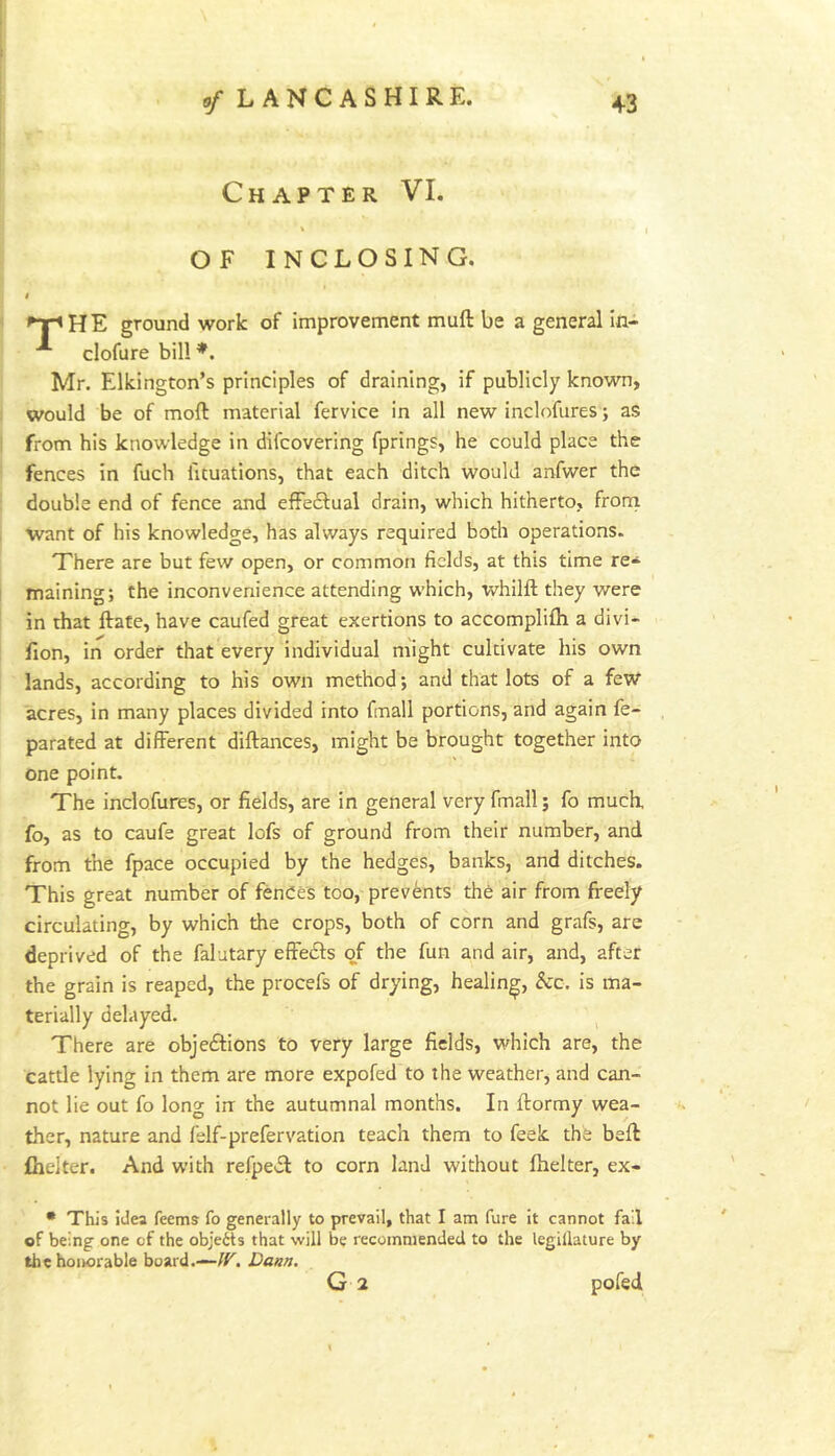 Chapter VI. OF INCLOSING. ^TpHE ground work of improvement muft be a general in- clofure bill*. Mr. Elkington’s principles of draining, if publicly known, would be of moft material fervice in all new inclofures; as from his knowledge in difcovering fprings, he could place the fences in fuch fituations, that each ditch would anfwer the double end of fence and efFe£l:ual drain, which hitherto, from want of his knowledge, has always required both operations. There are but few open, or common fields, at this time re- maining; the inconvenience attending which, whilft they were in that ftate, have caufed great exertions to accomplifh a divi- fion, in order that every individual might cultivate his own lands, according to his own method; and that lots of a feW acres, in many places divided into fmall portions, and again fe- parated at different diftances, might be brought together into one point. The inclofures, or fields, are in general very fmall; fo much, fo, as to caufe great lofs of ground from their number, and from the fpace occupied by the hedges, banks, and ditches. This great number of fences too, prevents the air from freely circulating, by which the crops, both of corn and grafs, are deprived of the falutary effe£l:s of the fun and air, and, after the grain is reaped, the procefs of drying, healing, kc. is ma- terially delayed. There are objeftions to very large fields, which are, the cattle lying in them are more expofed to the weather, and can- not lie out fo long in the autumnal months. In ftormy wea- ther, nature and felf-prefervation teach them to feek the beft fiielter. And with refpe£t to corn land without fhelter, ex- • This idea feems fo generally to prevail, that I am fure it cannot fail of being one of the objetts that will be recommended to the legillature by the hoikorable board.—/r. Dann. G 2 pofed