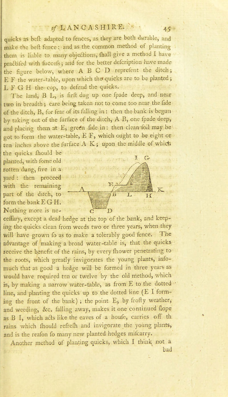 quicks as bell: adapted to fences, as they are both durable, and make the beft fence: and as the common method of planting them is liable to many objetStions, fhall give a method I have pradtifed with fuccefs; and for the better defeription have made the figure below, where A B C D reprefent the ditch; E F the water-table, upon which thotquicks are to be planted; L F G H the cop, to defend the quicks. The land, B L, is firft dug up one fpade deep, and near two in breadth ; care being taken not to come too near the fide of the ditch, B, for fear of its fiilling in : then the bank is begun by taki.ng out of the furface of the ditch, A B, one fpade deep, and placing them at E, grerfn fide in: then clcan foil may be got to form the water-table, E F, which ought to be eight or ten inches above the furface A K; upon the middle of which the quicks fhould be planted, with fome old rotten dung, five in a yard : then proceed with tlae remaining part of the ditch, to form the bank E G H. Nothino: more is ne- celTary, except a dead hedge at the top of the bank, and keep- ing the quicks clean from weeds two or three years, when they will have grown fo as to make a tolerably good fence. The advantage of making a broad water-table is, that the quicks receive the benefit of the rains, by every fliower penetrating to the roots, which greatly invigorates the young plants, info-, much that as good a hedge will be formed in three years as would have required ten or twelve by the old method, w'hich is, by making a narrow water-table, as from E to the dotted line, and planting the quicks up to the dotted line (E I form- ing the front of the bank) ; the point E, by frofty weather, and weeding, &c. falling away, makes it one continued Hope as B I, which a£ls like the eaves of a houfe, carries off th rains which Ihould refrelh and invigorate the young plants, and is the reafon fo many new planted hedges milcarry. Another method of planting quicks, which I think not a bad i G-