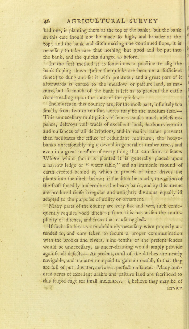 bad one, is planting them at the top of the bank; but the bank in this cafe fhould not be made fo high, and broader at the top; and the bank and ditch making one continued Hope, it is neceflary to take care that nothing but good foil be put into the bank, and the quicks dunged as before. In the firft method it is fometimes a pradlice to dig the bank Hoping clown (after the quicks are become a fufHcient fence) to dung and fet it with potatoes; and a great part of it afterwards is carted to the meadow or pafture land, as ma- nure, but fo much of the bank is left as to prevent the cattle from treading upon the roots of the quicks. Inclofures in this country are, for the moft part, infinitely too fmall; from two to ten ftat. acres may be the medium fi^e.— This unneceflary multiplicity of fences caufes much ufelefs ex- pence, deftroys vaft tradls of excellent land, harbours vermin and nuifances of all deferiptions, and in reality rather prevents than facilitates the efflux of redundant raoifture; the hedge- banks unreafonably high, devoid in general of timber trees, and even in a great meafure of every thing that can form a fence. Wh?re white thorn is planted it is generally placed upon a nanqw ledge or “ water table,” and an immenfe mound of earth eredled behind it, which in procefs of time drives the plants into the ditch below; if the ditch be marie, tlie.^tion of the frofi: fpeedily undermines the heavy bank, and by this means are produced tiiofe irregular and tmnghcly divifions equally ill adapted to the purpofes of utility or ornament, v Many parts of the county are very flat and wet, fuch confe- quently require good ditches; from tnis has arifen the multi-< plicity of ditches, and from that caufe negledf. ' If fuch ditches as are abfolutely necelfary were properly at- tended to, and care taken to fecure a proper communication with the brooks and rivers, nine-tenths of the prefent fences would be uiineceflary, as under-draining would amply provide againlb all dt/ecls.—At prefent, moft of the ditches are nearly navigable, and no attention paid to gain an outfall, fo that they are full of putrid water, and are a perfeift nuifance. Many hun- dred acres of excellent arable and pafture land are facrificed to ■'this ftupid rage for fmall inclofures. I believe they may be of fervice