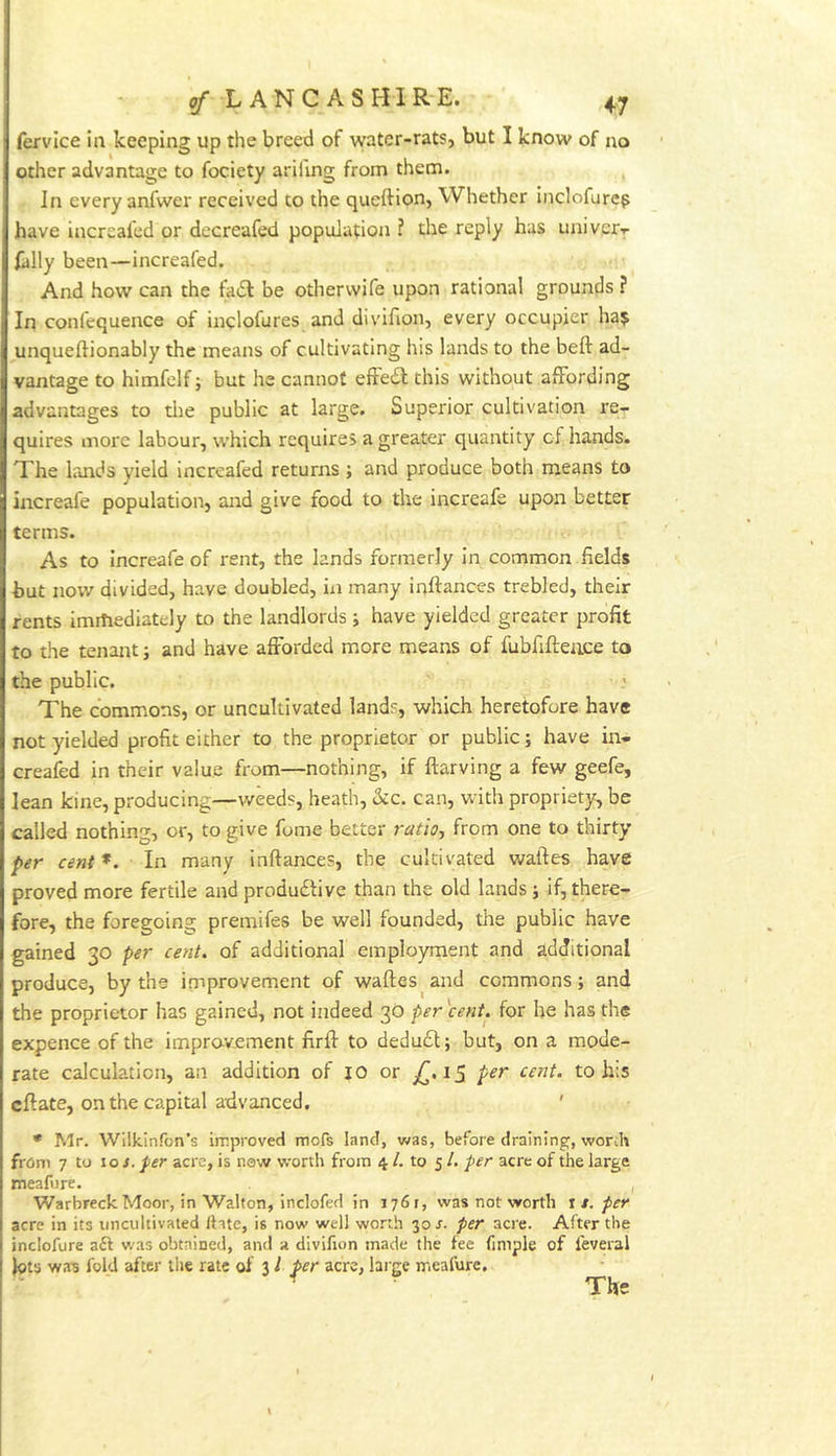 (ervice in keeping up the breed of water-rats, but I know of no other advantage to fociety arifing from them. In every anfwer received to the queftion, Whether indofure^ have increafed or decreafed population ? the reply has univer'r fally been—increafed. And how can the fad: be othervvife upon rational grounds ? In confequence of indofures and divifion, every occupier ha? unqueftionably the means of cultivating his lands to the beft ad- vantage to himfelf; but he cannot efFed this without affording advantages to die public at large. Superior cultivation re- quires more labour, which requires a greater quantity cf hands. The lands yield increafed returns; and produce both means to increafe population, and give food to the increafe upon better terms. As to Increafe of rent, the lands formerly in common fields hut now divided, have doubled, in many inftances trebled, their rents immediately to the landlords; have yielded greater profit to the tenant; and have afforded more means of fubfifteiice to the public. The commons, or uncultivated lands, which heretofore have not yielded profit either to the proprietor or public; have in- creafed in their value from—nothing, if ftarving a few geefe, lean kine, producing—weeds, heath, kc. can, with propriety, be called nothing, or, to give feme better ratio^ from one to thirty per cent *. In many inftances, the cultivated waftes have proved more fertile and produdtive than the old lands ; if, there- fore, the foregoing premifes be well founded, the public have gained 30 per cent, of additional employment and additional produce, by the improvement of waftes^ and commons; and the proprietor has gained, not indeed 30 per cent, for he has the expence of the impravement firft to dedu£l; but, on a mode- rate calculation, an addition of jo or i5 per cent, to his eftate, on the capital advanced. ' • Mr. Wilkinfon’s improved mors land, was, before draining, worth from 7 to toj. per acre, is new worth from 4 /. to 51. per acre of the large meafure. , Warbreck Moor, in Walton, inclofed in 1761, was not worth \ t, per acre in its uncultivated Hate, is now well worth 30 r. per acre. After the inciofure a6l was obtained, and a divifion made the fee fimple of ieveral lots wa-s fold after the rate of 31 per acre, lai ge meafure. The \