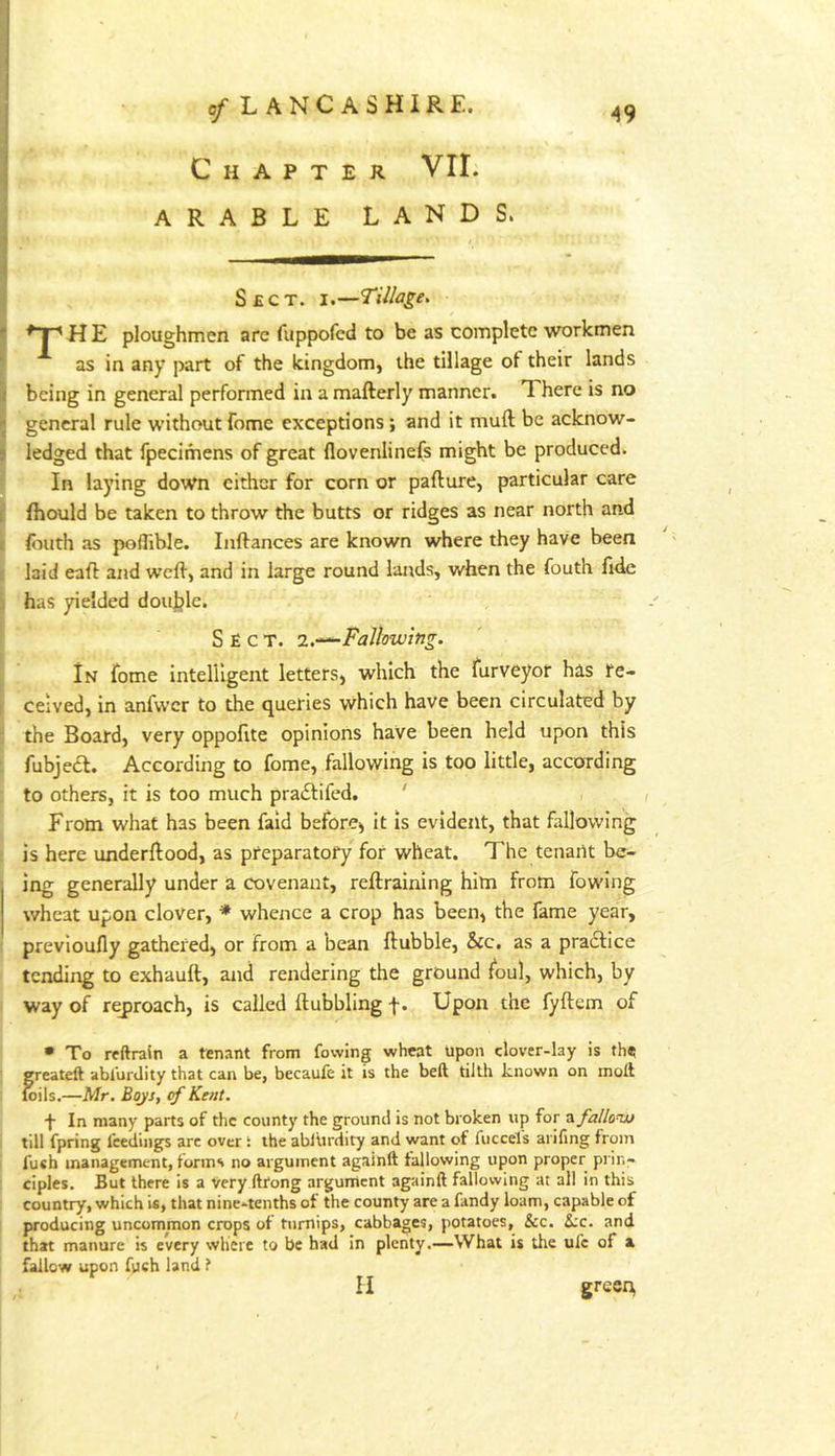 Chapter VII. ARABLE LANDS. Sect. i.—Tillage, H E ploughmen arc fuppofcd to be as complete workmen as in any part of the kingdom, the tillage ot their lands being in general performed in a mafterly manner. There is no general rule without fome exceptions; and it muft be acknow- ledged that fpecimens of great flovenlinefs might be produced. In laying down either for corn or pafture, particular care fhould be taken to throw the butts or ridges as near north and Ibuth as poflible. Inftances are known where they have been laid eaff and weft, and in large round lairds, when the fouth ftfte has yielded douljle. Sect. allowing. In fome intelligent letters, which the furveyor has fe- celved, in anfwcr to the queries which have been circulated by the Board, very oppoftte opinions have been held upon this fubjecl. According to fome, fallowing is too little, according to others, it is too much praiStifed. ' , , From what has been fald before, it is evident, that fallowing is here underftood, as preparatory for wheat. The tenarit be- ing generally under a covenant, reftraining him from fowing wheat upon clover, * whence a crop has been, the fame year, previoufly gathered, or from a bean ftubble, See. as a pradlice tending to exhauft, and rendering the ground foul, which, by way of reproach, is called ft ubbling f. Upon the fyftem of • To reftrain a tenant from fowing wheat upon clover-lay is th«s greateft abl'urdity that can be, becauib it is the beft tilth known on moll toils.—Mr. Boys, cf Kent. In many parts of the county the ground is not broken up for ^fallow till fpring feedings arc over i the ablUrdity and want of fuccels arifing from fuch management, forms no argument againll tallowing upon proper prin- ciples. But there is a very llfong argument againft fallowing at all in this country, which is, that nine-tenths of the county are a fandy loam, capable of producing uncommon crops of turnips, cabbages, potatoes, &c. die. and that manure is every where to be had in plenty.—What is the ul'c of a fallow upon fpeh land ? II gree:^