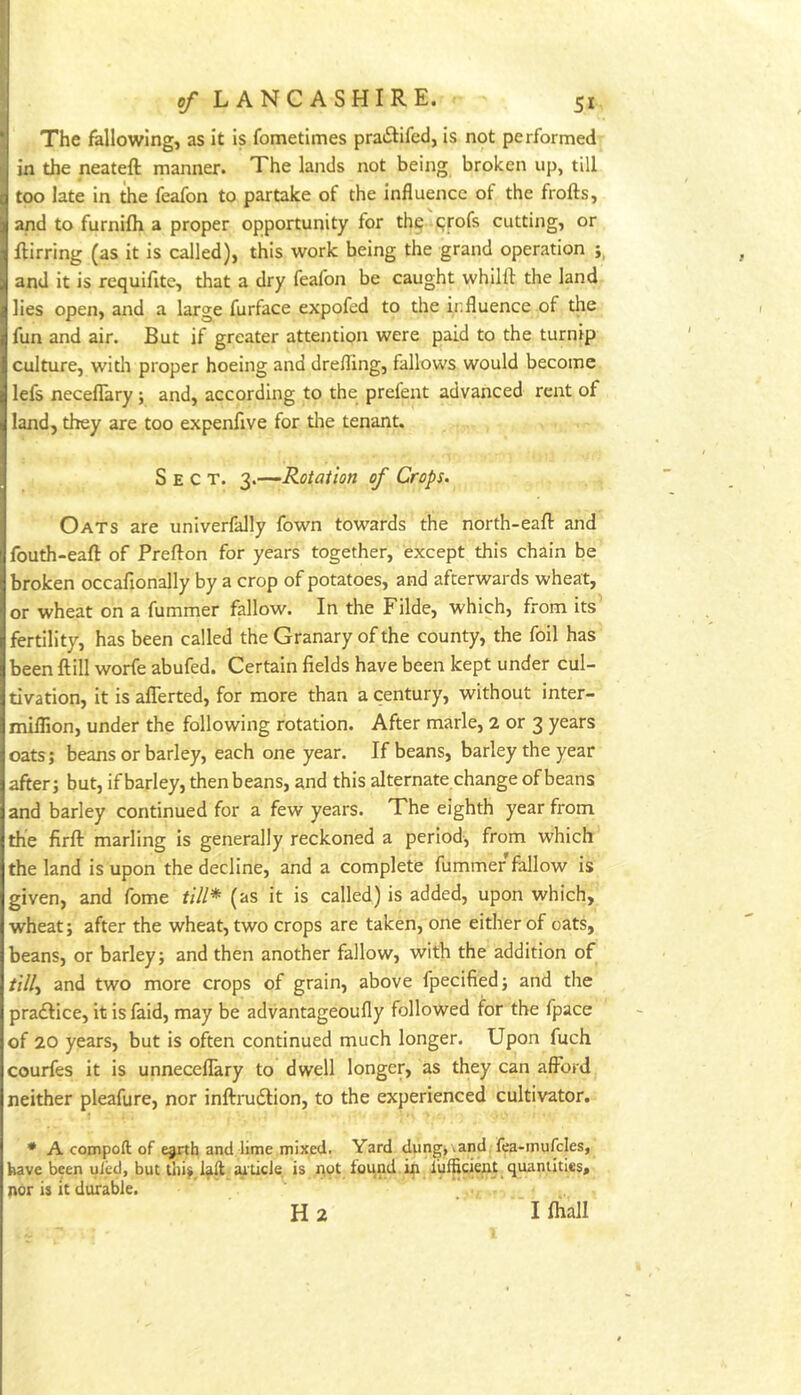The fallowing, as it is fometimes pratSlifed, is not performed in the neateft manner. The lands not being broken up, till too late in the feafon to partake of the Influence of the frofts, and to furnifh a proper opportunity for th^ cjrofs cutting, or ftirring (as it is called), this work being the grand operation and it is requifite, that a dry feafon be caught whilll the land lies open, and a large furface expofed to the influence of the fun and air. But if greater attention were paid to the turnip culture, witli proper hoeing and drefling, fallows would become lefs necefTary ; and, according to the prefent advanced rent of land, they are too expenfive for the tenant. Sect. '^.-—Rotation of Crops. Oats are univerfally fown towards the north-eafl: and fouth-eaft of Prefton for years together, except this chain be broken occafionally by a crop of potatoes, and afterwards wheat, or wheat on a fummer fallow. In the Filde, which, from its fertility, has been called the Granary of the county, the foil has been ftill worfe abufed. Certain fields have been kept under cul- tivation, it is aflerted, for more than a century, without inter- miifion, under the following rotation. After marie, 2 or 3 years oats; beans or barley, each one year. If beans, barley the year after; but, if barley, then beans, and this alternate change of beans and barley continued for a few years. The eighth year from the firft marling Is generally reckoned a period, from which the land is upon the decline, and a complete fummer fallow is given, and fome till* (as it is called) is added, upon which, wheat; after the wheat, two crops are taken, one either of oats, beans, or barley; and then another fallow, with the addition of ////, and two more crops of grain, above fpecified; and the praftice, it is faid, may be advantageoufly followed for the fpace of 20 years, but is often continued much longer. Upon fuch courfes it is unneceflary to dwell longer, as they can afford neither pleafure, nor inftrudlion, to the experienced cultivator. * A compoll of e^th and lime mixed. Yard dung, ,and fea-mufcles, have been uied, but thij laft aiticJe is not found in i’ufficient quantities, nor is it durable. H 2 I fliall