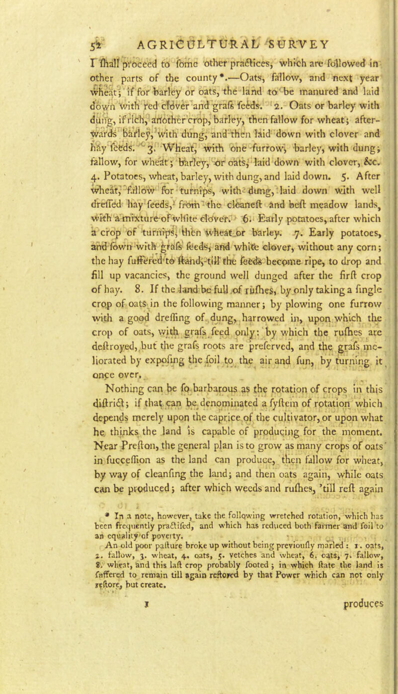 r ^hal^ pVoceed to (bmc ‘other prafticesj whrch are followed in other parts of the county*.—Oats, fallow, and next year wheat;'if for barley or oats, the land to'be manured and laid down V/ith ted c^dver'and graft feWs-. 2. Oats or barley with dung, if rldh^arJOthcr crop, barley, then fallow for wheat; after- wards bhriey^^With dung,' and then laid down with clover and h'Jly fi;eds;'‘*3.'Wheat^ with onfe-furrow; barley, with dung; fallow, for whe'dt; bhrley, ;0r oats,laid down with clover. See. 4. Potatoes, wheat, barley, with dung, and laid down. 5* After wheat;'fallow for-tutnips, with^dung,-laid down Wjth well dr^ed liay^feeds',^ from' th© clbaneft and beft meadow lands^ with afnrxture-ofWHite dOvCf. Early potatoes, after which a c'rop of turnfp^^ thfen Wheat.or barley. .7. Early potatoes, and lbwrr-with graft feeds; and whife clover, without any corn; the hay fuffered'tb'ftand^'i;iirfhe fetdS become ripe, to drop and fill up vacancies, the ground well dunged after the firft crop of hay. 8. If the -land be full .of rufheSi by only taking a fingle crop of oatsdn the following manner; by plowing one furrow with a good drelTing of dung, harrowed in, upon which the crop of oats, with graft feed onlyby which the rulhes are deftroyed,.but the graft roots are preferved, and the graft me- liorated by expofmg the foil to the air and fun, by turning it^ onpe over, ^ ■ Nothing can be fo-barbatous as the rotation of crops in this diftriil; if that, can l?e denominated a fyftcm of rotation which *' ‘ X* ^ i ^ V'' ■ depends merely upon the caprice of the cultivator, or upon what he. thinks the land is capable of producing for the moment. Near Prefton, the general plan is to grow as many crops of oats' in fucceflion as the land can produce, then fallow for wheat, by way of cleanfing the land; and then oats again, while oats can be produced; after which weeds and rulhes, ’till reft again * In a note, however, take the follqwing wretched rotation, which has been fretjuently praftifed,’ and which has redticed both farmer and foil'to an equality'of poverty. *- , An old poor pallure broke up without being previoufly marled : 1. oats, 1. fallow, 3. wheat, 4., oats, 5. vetches and wheat, 6, oats, 7. fallow, 8. wheat, and this laft crop probably footed; in which ftate the land is faffered to remain till again reftwed by that Power which can not only r^rflore, but create. I produces