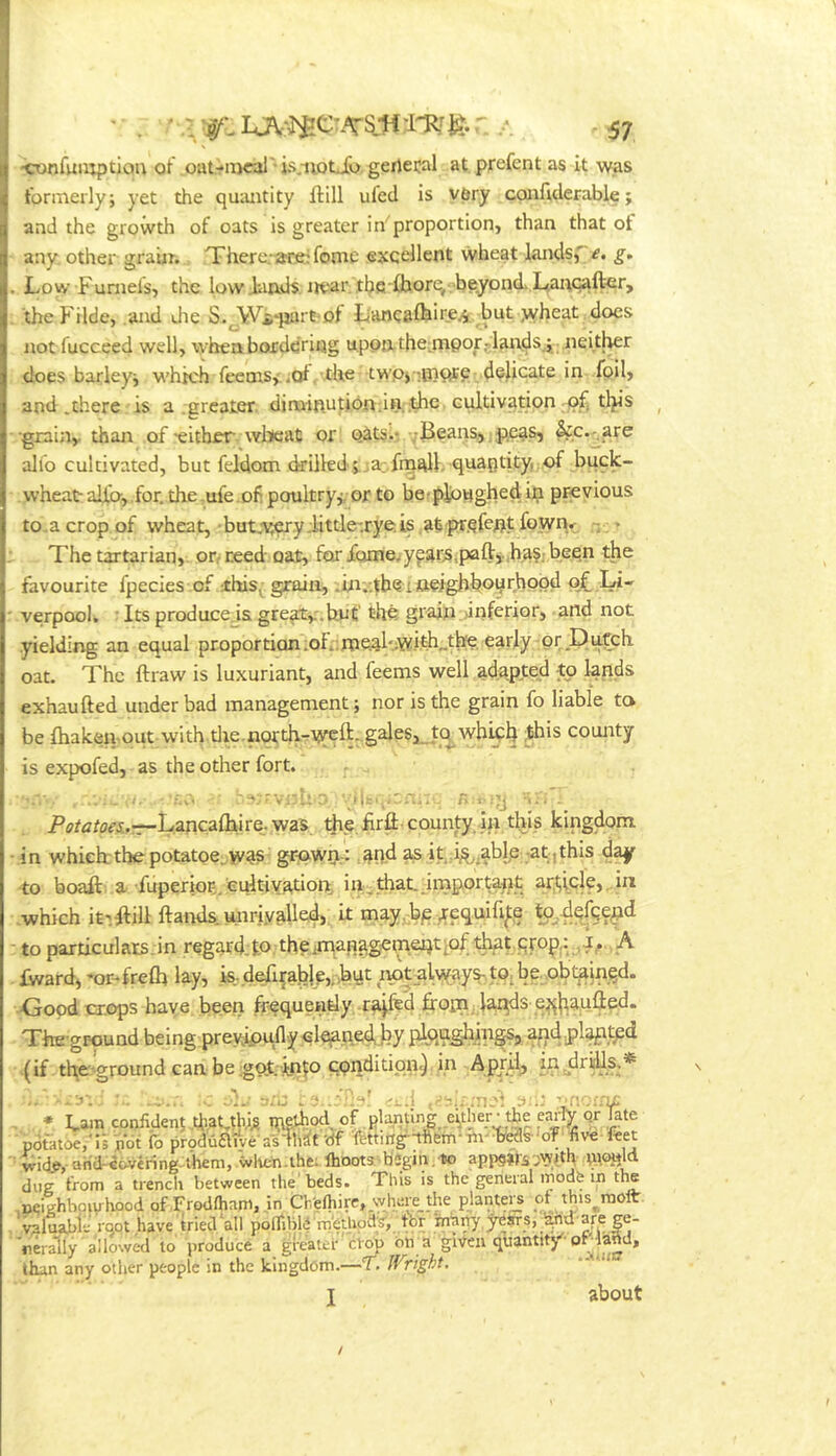 'ConfmuptiQu of oat-iiical'is.-iiotjo, gertecal at prefent as it was formerly; yet the qmuitity ftill ufcd is vbry confiderable; and the growth of oats is greater in”^proportion, than that ot any. other graiir. There.*«re:fome excellent wheat hands,e. g. Low Funiefs, the low Finds near tbe fhore,- beyond. L,anqafter, theFilde, .and die S. JtVi^purfi of tiancaihire^ but wheat docs not fucceed well, whenborddring u,po{a the:mpor5lan.ds.i .neitl^r does barley; which feemsy.of. the twp)i0)^e dedicate in foil, and .there is a .greater. dirninutidn;;in. the cultivationtl}is ^ •grainy than of 'either, wlicat or Q^tsii vBeans^. pe^s, &c.^are alfo cultivated, but fefdom (killed.vja;.frn^K quaptity, of buck- wheat alia,.for. the.ufe.of poultry,-; or to betplonghedij;! previous to.a crop of wheat, but,a?ery .little-.rye.is ,al pr.qfent fownr • The tartarian, ooteed oat, for fonaewy^ar.Sipafty,h^§: been the favourite fpecies .of fhis^ grain, .iia.'.tbeitteighboyfhppd o£ Li- verpoolw ■ Its produce.is gre^y.but the grain:>inferior, and not .yielding an equal proportion .oir.foe.al-,;W.ifih„the. early or Dutch oat. The ftraw is luxuriant, and feems well adapted to ^nds exhaufted under bad management; nor is the grain fo liable to be fhaken-out vvith.tlie.north-rweft-gales,_t(^Avhid4 ^his county is expofed, as the other fort. ... . -v '-’■'vr-Ll 'ah-;ir.n,. n t-.-y -i.. . Ps/c^ofr.-r-L.ancafliire. was dtp. firfii county in this kingdom in which:thepotatoe.was- grown-: ^^nd ^ it i^^^^ablp -at;,this d^ to boaft- a- fupenog.euitivfttiont in.that.mnportape article,. in .which it'.Hill ftands. unriy^lled, it may.bp^^requifi^e to.rlefce^d to particulars jn regard.to theiman^gemeQt;of tl^ prop,: ,J;., A £ward, *or-fre(h lay, k..defi{abje,,,hut ,iy3t:alway^,t0ibe.ob^ •Goodcr.ops have been frequently .r^fed froin. ^i^ds e^ltaufled. The-ground being preyipuflvy.qlep.ne^fry plqaghin (if tfre'ground caabegot.in^o condition^ in April, i^idtiUs,* ' • the early qr late FceAs-'oT-live ftet * Fam confident fraMbi;? iPflhod. of planting e'^ther potatoe/ii not fo piodhaiveaslh^t 'df ■Ifettirtg'-afiem-'rtv ^id^, and-iovering-them, wlten.ihe; Ihoots b«gin.-lo appgirsDW.nh due trom a trench between the'beds. This is the general irodfe in the 0. . . — . n • _ ,„i— 4.i.« rnolt ^Dcighbowhood of Frodlham, in Cf/efrire, where the planters of this^r i^luabit root have tried all polTiblf methody, for ina^ years, _^nd are nfr^ly allowed to produce a greater ciop on a given quantity-prland, than any other people in the kingdom.—T. IVright, * *•' about
