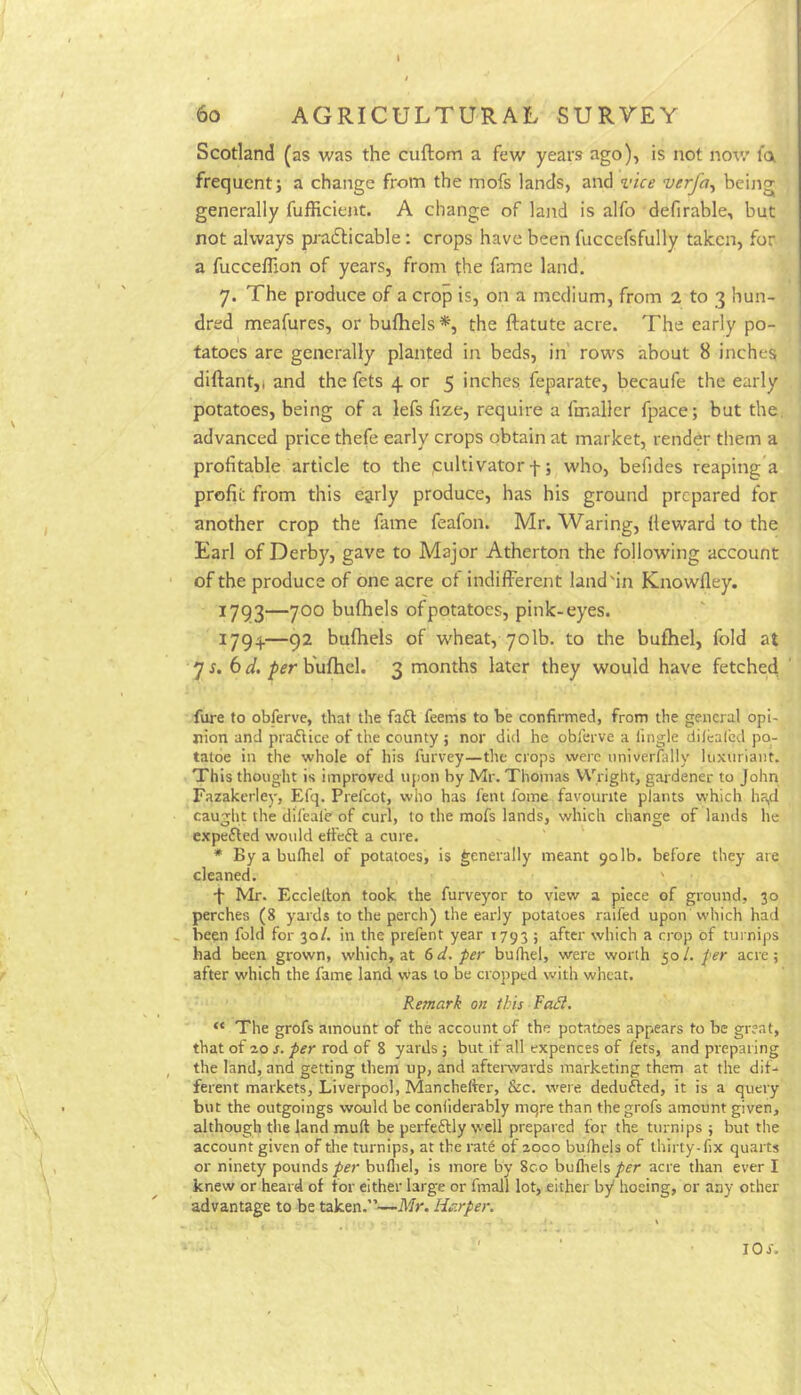 6o AGRICULTURAL SURVEY Scotland (as was the cuftom a few years ago), is not nov/ fa frequent; a change from the mofs lands, and vice verfa^ being generally fufficient. A change of land is alfo defirable, but not always prafticable; crops have been fuccefsfully taken, for a fuccelTion of years, from the fame land. 7. The produce of a crop is, on a medium, from 2 to 3 hun- dred meafures, or bufhels*, the ftatute acre. The early po- tatoes are generally planted in beds, in' rows about 8 inches diftantji and the fets 4. or 5 inches feparate, becaufe the early potatoes, being of a lefs fize, require a fmaller fpace; but the, advanced price thefe early crops obtain at market, render them a profitable article to the .cultivator f; who, befides reaping a profit from this e&rly produce, has his ground prepared for another crop the fame feafon. Mr. Waring, (leward to the Earl of Derby, gave to Major Atherton the following account of the produce of one acre of indifferent land'in Knowfley. 1793—700 bufhels ofpotatoes, pink-eyes. 1794.—92 bufhels of wheat, 70lb. to the bufhel, fold at 7^. 6 bufhel. 3 months later they would have fetched fure to obferve, that the fa6l feems to be confirmed, from the general opi- nion and praftice of the county ; nor did he oblerve a fingle dilcal'ed po- tatoe in the whole of his furvey—the crops were nniverfally luxuriant. This thought is improved upon by Mr. Thomas Wright, gardener to John Fazakerley, Efq. Prelcot, who has lent Ibme favourite plants which ha^ caught the dil'eal’e of curl, to the mofs lands, which change of lands he c.xpefled would effeft a cure. * By a bulhel of potatoes, is generally meant 901b. before they are cleaned. ' •f Mr. Eccletlon took the furveyor to view a piece of ground, 30 perches (8 yards to the perch) the early potatoes raifed upon which had , been fold for 30/. in the prefent year 1793 ; after which a crop of turnips had been grown, which, at 6d. per bulhel, were worth 50/. per acre; after which the fame land was to be cropped with wheat. Remark on this Fadl. “ The grofs amount of the account of the potatoes appears to be great, that of zo s. per rod of 8 yards 5 but it all expences of fets, and preparing the land, and getting them up, and aftei-wards marketing them at the dif- ferent markets, Liverpool, Manchefter, &c. were deduced, it is a query but the outgoings would be coniiderably niqre than the grofs amount given, although the land mull be perfeftly well prepared for the turnips ; but the account given of tlie turnips, at the rat6 of 2000 bufhels of thirty-fix quarts or ninety poundsbufliel, is more by 8co bufliels/fr acre than ever I knew or heard of for either large or fmail lot, either by hoeing, or any other advantage to be taken.”—Mr. Harper. 10 s.