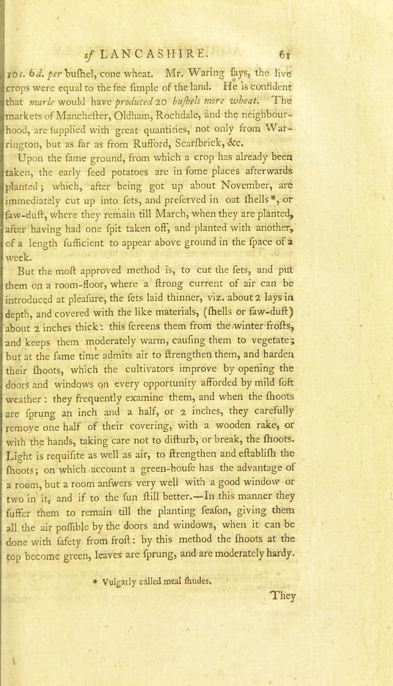 lO^. 6/>^rEu{hel, cone wheat. Mr. Waring fays, the live crops were equal to the fee fimple of the land. He Is confident that marie would have produced 20 hujhpls more zoheat. The markets of Manchefter, Oldham, Rochdale, and the neighbour- hood, arelupplied with great quantities, not only from War- rington, but as far as from Ruft’ord, Scarfbrick, &c. Upon the fame ground, from which a crop has already been taken, the early feed potatoes are in fome places afterwards planted; which, after being got up about November, arc immediately cut up into fets, and preferved in oat Ihells*, or faw-duft, where they remain till March, when they are planted, after having had one fpit taken off, and planted with another, of a length fufficient to appear above ground in the fpace of a week. But the moft approved method is, to cut the fets, and put them on a room-floor, where a ftrong current of air can be introduced at pleafure, the fets laid thinner, viz. about 2 lays In depth, and covered with the like materials, ({hells or faw-duft) about 2 inches thick; this fereens them from the winter frofts^ and keeps them moderately warm, caufmg them to vegetate; but at the fame time admits air to ftrengthen them, and harden their {hoots, which the cultivators improve by opening the doors and windqws on every opportunity afforded by mild foft weather : they frequently examine them, and when the flroots are fprung an inch and a half, or 2 inches, they carefully remove one half of their covering, with a wooden rake, or with the hands, taking care not to difturb, or break, the {hoots. Light is requifite as well as air, to ftrengthen and eftablilh the {hoots; on which ^account a green-houfe has the advantage of a room, but a room anfwers very well with a good window or two in it,' and if to the fun ftill better.—In this manner they fuffer them to remain till the planting feafon, giving them all the air pofllble by the doors and windows, when it can be done with fafety from froft: by this method the {hoots at the top become green, leaves are fprung, and are moderately hardy. * Vulgarly called meal Ihudes. They