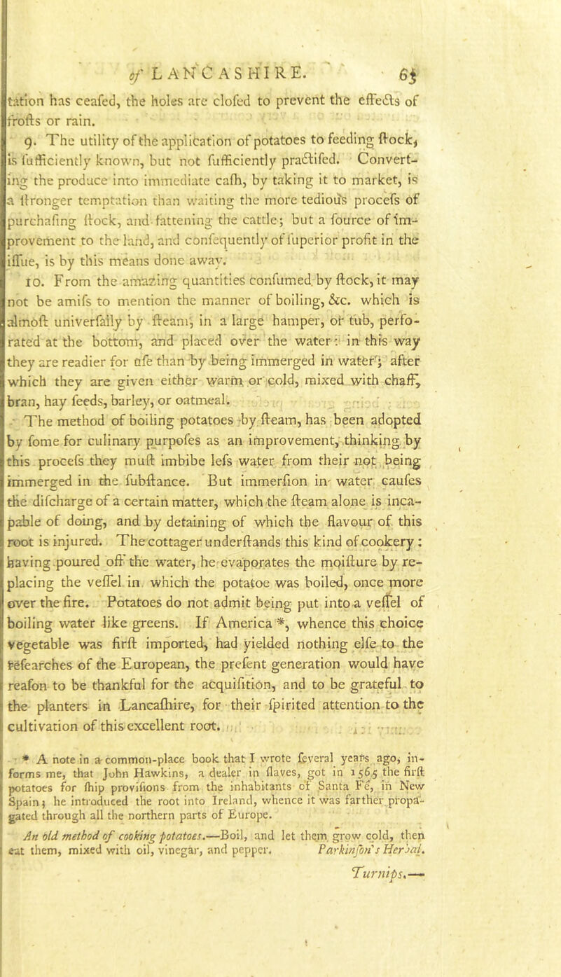 d/* L AN'C AS HI RE. tatlon has ceafed, the holes are clofed to prevent the efFedls of frofts or rain. 9. The utility of the application of potatoes to feeding ftoclc^ is fufficiently known, but not fufficiently praftifed. Convert- ing the produce into immediate cafh, by taking it to market, is a ilronger temptation than waiting the more tedious procefs of purchafing Itock, and-fattening the cattle; but a fource of provement to the land, and confequently of lliperior profit in the ifliie, is by this means done away. 10. From the amazing quantities confumed. by flock, it may not be amifs to mention the manner of boiling, &c. which is almoft univerfaily by fleam', in a large hamper, of tub, perfo- rated at the bottom, and placed over the water ;■ in- this way they are readier for ofe than Fy being iinmerged in wateFj after which they are given either warm, or cold, mixed with chaffy bran, hay feeds, barley, or oatmeal. • The method of boiling potatoes-by fleam, has been adopted by fome for culinary p_urpofes as an improvement, thinking, by this procefs they mufl imbibe lefs water from their nof: , being immerged in the lubftance. But immerfion im water eaufes the difehargeof a certain matter, which the fleam alone is inca- pable of doing, and by detaining of which the flavour of this root is injured. The cottager underflands this kind of cookery; having-poured oflThe water, he evaporates the mpiflure by re- placing the veflel in. which the potatoe was boiled, once more over the fire. Potatoes do not admit being put into a veflel of boiling water like greens. If America *, whence this choice vegetable was firfl imparted, had yielded nothing elfe to the fefearches of the European, the prefent generation would have reafon to be thankful for the acquifitlon, and to be grateful to the planters in Lancafhire, for their fpirited attention to the cultivation of this excellent root. 1;, u: -’T-f;. • A note in a-common-place book that I wrote fcveral years ago, in- forms me, that John Hawkins, a dealer in flaves, got in 156.5 the firft potatoes for (hip provifions from the inhabitants o‘f Santa Fe, in New Spain j he introduced the root into Ireland, whence it was farther propa- gated through all the northern parts of Europe. An old method of cooking potatoes,—Boil, and let them, grow cold, then eat them, mixed with oil, vinegar, and pepper. Parkinfon's Heroal. Turnips.-—