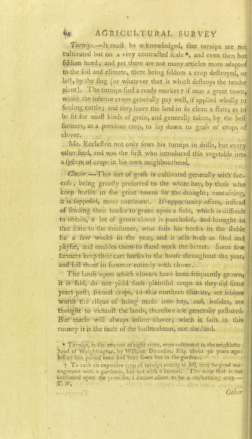 i Tumlp.-i~h muft be acknowledged, that turnips are not I cultivated but on a very contrafted fcale*, and even then but - feldom hoed; and yet there are not many articles more adapted to the foil and climate, there being feldom a crop deftroyed, op loft, by the dug (or whatever that is which deftroys the tender phint). The turnips find a ready market f if near a great town, whilft the inferior crops generally pay well, if applied wholly to feeding cattle; and they leave the land in fo clean a ftatc,- as to be lit lor moft kinds of grain, and generally taken, by the belt farmers, as a previous crop, to lay down to grafs or crops of clover. , , Mr. Ecclefton not only fows his turnips in drills, but every other feed, and was the firft who introduced this vegetable into ' a fyften; of crops in his own neighbourhood. * t Ci&vir.—This fort of grafs is cultivated generally with'fuc- cefs ; being greatly preferred to the white hay, by thofe who keep hoffes iri the great' towns for the draught; containing, it is fuppofed-, more nutriment. Ift opportunity offers, inftcad of fending their horfes'to graze upon a field, which is.difficult to bbfanv a lot of green clover is purchafed, and brought iri that ftatc to the c'onfumer, who foils his horfes in the liable for a few weeks in the year; and it afts both as fdod and phjffic, and enables them to Hand work the better. Some few. farmers keejlfheir cart horfes in the houfe throughout the year^;, and fdil 'thcrrf in fummer-entirely with clover.I- ‘ The lands upon which clovers have been frequently grown; 4 it i^ ' laid, do' not yield fuch« plentiful crops as they did fome yearfe paft; fecond crops, in -this northern climate; are feldpjn m wohh 'the rifque of being' made into hay, and,. befides, are thought to exhauft the lands, therefore are generally paftured^ . But marie will always infure'clover; when it fails in this county it is the fault of the hufbandman, not tliefilind. > * Turnip, lo the amount of eight acres, were cultivated in .the neighbo'ur- hood ofWrightingtQn, by William Diconfon, Efq.. about 30 years ago: before this period hone had been town but in the gardens. ■ ' f To raife an expenfiye crop of turnij)S merely io jell,, may, be-good ma- I. nagement with a gardendr, but not with a farmer. The crop that is hot confumed upon the oremifes, I cannot.allow to be a melbrating crop.— ... Other