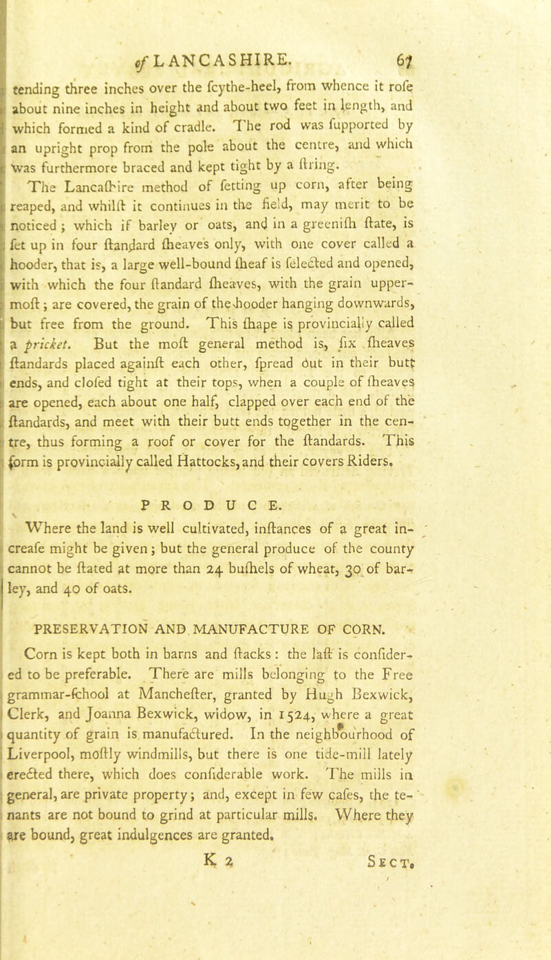 tending three inches over the fcythe-heel, from whence it rofe about nine inches in height and about two feet in length, and : which formed a kind of cradle. I'he rod was fupported by ' an upright prop from the pole about the centre, and which Was furthermore braced and kept tight by a llring. The Lancalhire method of fetting up corn, after being E reaped, and whilft it continues in the field, may merit to be : noticed ; which if barley or oats, and in a greenifli ftate, is fet up in four ftandard {heaves only, with one cover called a hooder, that is, a large well-bound iheaf is feleiSled and opened, with which the four ftandard {heaves, with the grain upper- ‘ moil; are covered, the grain of thediooder hanging downwards, I but free from the ground. This fhape is provincially called a pricket. But the molt general method is, fix .{lieaves j ftandards placed again{l: each other, fpread hut in their butt h ends, and doled tight at their tops, when a couple of {heaves 1 are opened, each about one half, clapped over each end of the ^ ftandards, and meet with their butt ends together in the cen- b tre, thus forming a roof or cover for the ftandards. This (orm is provincially called Hattocks, and their covers Riders. PRODUCE. ^ Where the land is well cultivated, inftances of a great in- i’ creafe might be given j but the general produce of the county ii cannot be ftated at more than 24 buihels of wheat, 30 of bar- ley, and 40 of oats. PRESERVATION AND MANUFACTURE OF CORN. I Corn is kept both in barns and Racks : the laft is confider- 5 ed to be preferable. There are mills belonging to the Free grammar-fchool at Manchefter, granted by Hugh Bexwick, Clerk, and Joanna Bexwick, widow, in 1524, where a great quantity of grain is manufadured. In the neighb*ourhood of Liverpool, moftly windmills, but there is one tide-mill lately eredted there, which does confiderable work. The mills in general, are private property; and, except in few cafes, the te- I nants are not bound to grind at particular mills. Where they I are bound, great indulgences are granted. i K ? Sect.