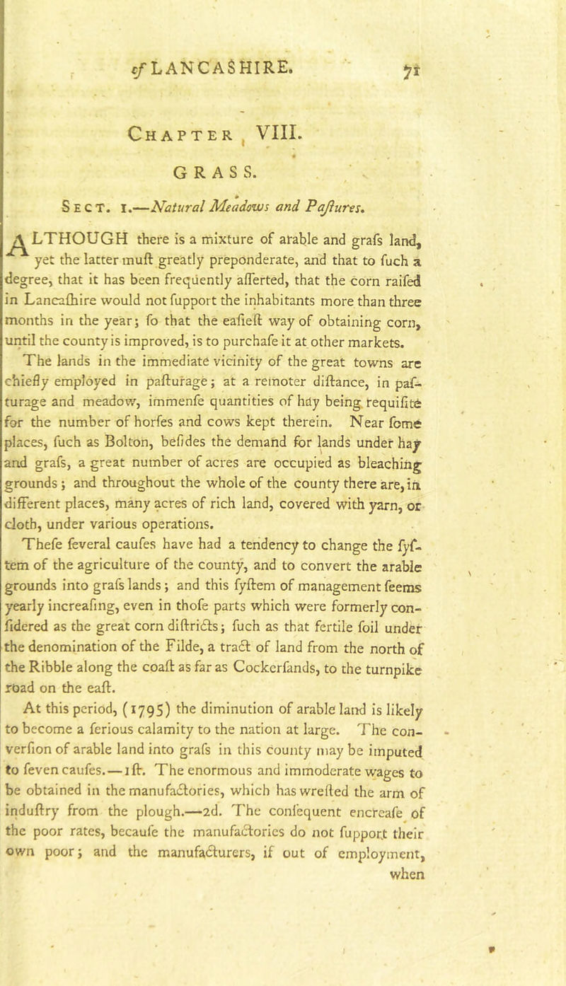 Chapter , VIII. GRASS. * Sect. I.—Natural Meadows and Pajlures. ^[J^LTHOUGH there is a mixture of arable and grafs land, yet the latter muft greatly preponderate, and that to fuch a degree, that it has been frequently aflerted, that the corn raifed in Lancafhire would not fupport the inhabitants more than three months in the year; fo that the eafieft way of obtaining corn, until the county is improved, is to purchafe it at other markets. The lands in the immediate vicinity of the great towns are chiefly employed in pafturage; at a remoter diftance, in paf- turage and meadow, immenfe quantities of hdy being, requifite for the number of horfes and cows kept therein. Near feme places, fuch as Bolton, befides the demand for lands under hay and grafs, a great number of acres are occupied as bleaching grounds; and throughout the whole of the county there are, in different places, m^y acres of rich land, covered with yarn, or doth, under various operations. Thefe feveral caufes have had a tendency to change the lyf- tem of the agriculture of the county, and to convert the arable grounds into grafs lands; and this fyftem of management feems yearly increafing, even in thofe parts which were formerly con- fidered as the great corn diftrids; fuch as that fertile foil under the denomination of the Filde, a trad of land from the north of the Ribble along the coaft as far as Cockerfands, to the turnpike road on the eaft. At this period, (1795) the diminution of arable land is likely to become a ferious calamity to the nation at large. The con- verfion of arable land into grafs in this county may be imputed to feven caufes. — ift. The enormous and immoderate wages to be obtained in the rnanufadories, which haswrefted the arm of induftry from the plough.—2d. The confequent encteafe of the poor rates, becaufe the manufactories do not fupport their own poor; and the manufadurers, if out of employment, when