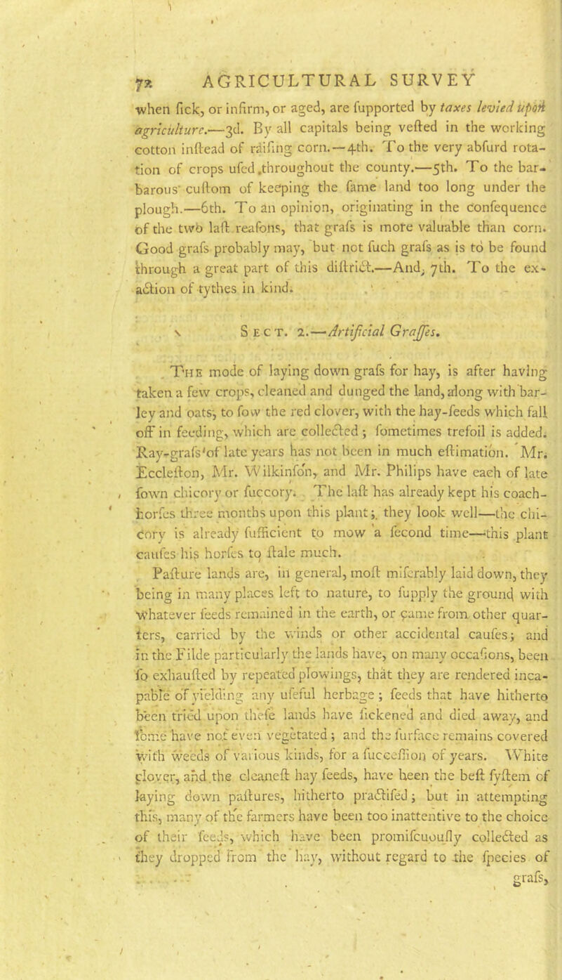 •when fick, or infirm, or aged, are fupported by taxes levied updti agriculture.—3d. By all capitals being vefted in the working cotton inftead of rdifing corn.—4th. To the very abfurd rota- tion of crops ufcd .throughout the county.—5th. To the bar- barous’ cuftom of keeping the fame land too long under the plough.—6th. To an opinion, originating in the confequence of the twb lafi: reafons, that grafs is more valuable than corn. Good grafs probably may, but not fuch grafs as is to be found through a great part of this dillri6t.—And; 7th. To the ex- action of tythes in kind; ' I . \ Sect. 2.—Artijicial Grajfes. , The mode of laying down grafs for hay, is after having taken a few crops, cleaned and dunged the land, along with bar- ley and oats-, to fow the red clover, with the hay-feeds which fall off in feeding, which arc colleCIed ; fometimes trefoil is added. Ray-grafs'of late years has not been in much eftimatibn. Mn Ecclefton, Mr. Wilkinfon, and Mr. Philips have each of late fown chicory or fuccory; The lafl: has already kept his coach- fcor.fijs three months upon this plant;, they look well—the chi- cory is' already fufficient to mow a fecond time—^this plant caufes hi? horfes to Rale much. Pafture lands are, in general, tnofi: mlfcrably laid down, they being in many places left to nature, to fupply the ground with whatever feeds remained in the earth, or pame from other quar- ters, carried by the winds or other accidental caufes; and in the Filde particularly the lands have, on many occafions, been fo exhaufted by repeated plowings, thk they are rendered inca- pable' of vi'elding any ufeful herbage; feeds that have hitherto been tried upon thefe lands have fickened and died away, and tome have not e'ven vegetated ; and the furface remains covered with 'weeds of various kirids, for a fuceefiion of years. White clover, and .the cleaneft hay feeds, have been the beft fyftem of laying down pallures, hitherto praCtifed; but in attempting this, many of tFe farmers have been too inattentive to the choice of their feeds, which have been promifeuoufiy collected as they dropped from the h.ay, without regard to die fpecies of ... . - . grafs.