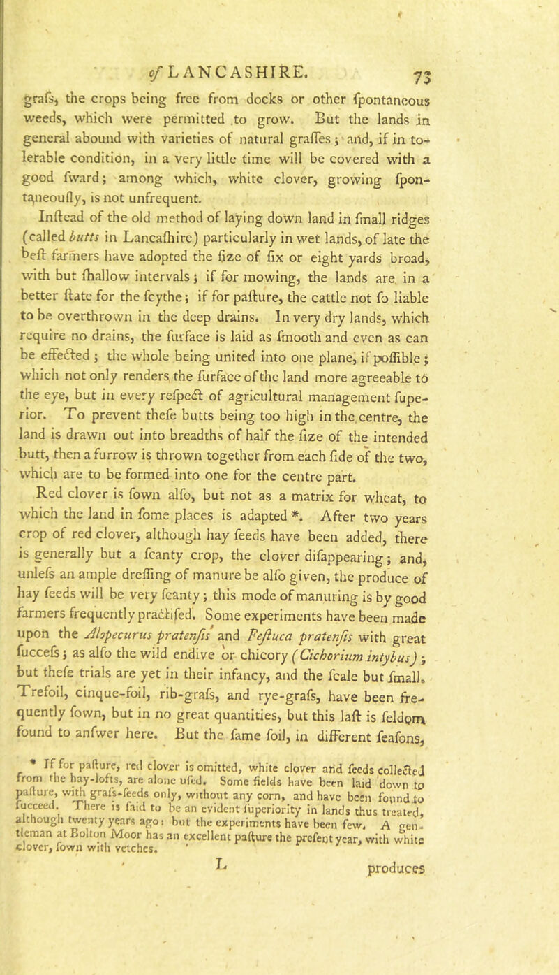 grafsi the crops being free from clocks or other fpontaneous weeds, which were permitted .to grow. But the lands in general abound with varieties of natural grafles ;*and, if in to-* lerable condition, in a very little time will be covered with a good fward; among which, white clover, growing fpon- t^ieoufly, is not unfrequent. Inftead of the old method of laying down land in fmall ridges (called butts in Lancafliire) particularly in wet lands, of late the beft farmers have adopted the fize of fix or eight yards broad, with but fhallow intervals} if for mowing, the lands are, in a better ftate for the fcythe; if for pallure, the cattle not fo liable to be overthrown in the deep drains. In very dry lands, which require no drains, the furface is laid as fmooth and even as can be effected ; the whole being united into one plane, if poffible ; which not only renders the furface of the land more agreeable t6 the eye, but in every refpedf of agricultural management fupe- rior. To prevent thefe butts being too high in the, centre, the land is drawn out into breadths of half the fize of the intended butt, then a furrow is thrown together from each fide of the two, which are to be formed into one for the centre part. Red clover is fown alfo, but not as a matrix for wheat, to which the land in fome places is adapted After two years crop of red clover, although hay feeds have been added, there is generally but a fcanty crop, the clover difappearing; and, unlefs an ample dreffing of manure be alfo given, the produce of hay feeds will be very fcanty; this mode of manuring is by good farmers frequently pracHfed. Some experiments have been made upon the Alopecurus pratenfis and Fejluca pratenfis with great fuccelsj as alfo the wild endive or chicory (Cichorlum intybus) ; but thefe trials are yet in their infancy, and the fcale but fmall. Trefoil, cinque-foil, rib-grafs, and rye-grafs, have been fre- quently fown, but in no great quantities, but this laft is feldpm found to anfwer here. But the fame foil, in different feafons, * If for pafture, red clover is omitted, white clover arid feeds eollejle J frtm the hay-lofts, are alone iifed. Some fields have been laid down tp pafture, wi* grafs-feeds only, without any corn, and have been foundto fucceed. There is faid to be an evident fupcriority in lands thus treated, although twenty years ago! but the experiments have been few. A gen- tleman at Bolton Moor has an excellent pafture the prcfeijt year, witli v^hite clover, fown with vetches. ^ produces