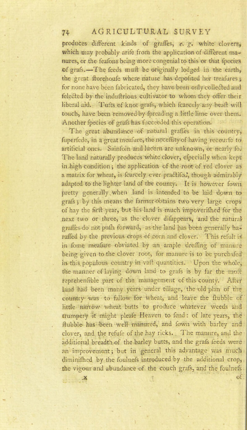 produces different kinds of graffes, e. 'g. white clovers^ which may probably arife from the application of different ma- nures, or the leafons being more congenial to this or that fpecies of grafs.—The feeds muft be originally lodged in the earth, the great ftorehoufe where nature has depolited her treafures; for none have been fabricated, they have been only colledfed and fele£ted by the induftrious cultivator to whom they offer their liberal aid. Tufts of knot g-rafs, which fcarcely any bcaft will touch, have been removed-by fpreading a little lime over them. Another fpecies of grafs has fucceeded this operation. The great abundance of natural grades in this country, fuperfede, in a great meafure, the neceffity of having recourfc to artificial ones. Sainfoin and lucern are unknown, or i*iearly fo; The land naturally produces white clover, efpecially when kept indiigh condition; the application of the root of red clover as a matrix for wheat, is fcarcely ever pradtifeu, though admirably adapted to the lighter land of the county. It is however fowix pretty generally,when land is intended to be laid down to grafs ; by this means the farmer obtains two very large crops of hay the firft year, but his land is much fmpoverifhed for the next two or three, as the clover difappears, and the natural graffes do not pufh forward, as the land jjjas been generally ha- raffed by the previous crops of .corn and clover. This refult in foine meafure obviated by an ample dreffing of manure being given to the clover root, for manure is to be purchafed' in-this, populous country in vail quantities. Upon the whole, the manner of laying down land to grafs is by far the inoft reprehenfible part of the management of this county. After land had been many years under tillage, the -old plan of the courrtry--was to fallow for wheat, and leave the ftubb]e of little narrow wheat butts to procfuce whatever weeds and trumpery -k might pleafe Heaven to fend: of late years, the ftubble- has -been well manured, and fown with barley and clover, and the refule of the hay ricks. I'he manure, and the additional breadth of the barley butts, and the grafs feeds were an improvement; but in general this advantage was much diminifhed, by the foulnefs introduced by the additional crop,, the vigour and abundance of the couch grafs, and the foulnefe r of