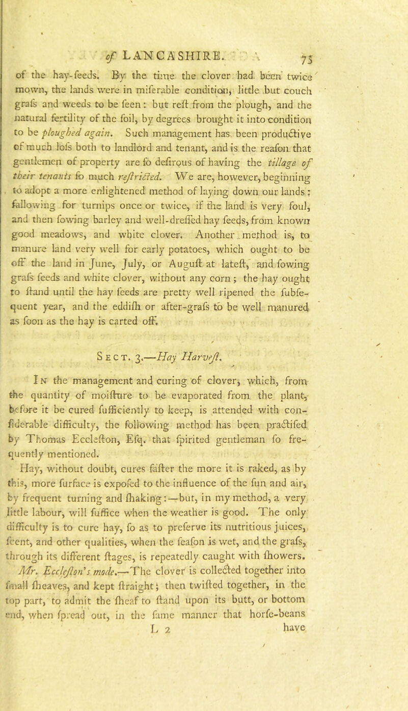 of the hay-feeds. By the time the clover had. been' twice mown, the lands were in miferable conditicMi, little .but couch grafs and weeds to be feen: but reft from the plough, and the ijatural fertility of the foil, by degrees brought it into condition to be ploughed again. Such management has> been productive of much lofs both to landlord and tenant, and is the reafon. that gentlemen of property are fo deftrpus of having the tillage of their tenants fo much rejiridied. We are, however, beginning to adopt a more enlightened method of laying down our lands ; following for turnips once or twice, if file land, is very foul, and then fowing barley and well-dreffed hay fee4s, from known good meadows, and white clover. Another .method is, to manure land very well for early potatoes, which ought to be off the land in June, July, or Auguft at lateft,” and fowing grafs feeds and white clover, without any corn; the hay ought to ftand until the hay feeds are pretty well ripened the fubfe- quent year, and the eddifti or after-grafs to be v/ell manured as foon as the hay is carted olF, Sect. 3,—Hay Harvejl. IN the management and curing of clover^ which, from the quantity of moifttjre to be evaporated from the plant, before it be cured fufficiently to keep, is attended with con- fiderable difficulty, the following method has been praeftifed by Thomas Ecclefton, Efq. that fpirited gentleman fo fre- quently mentioned. Hay, without doubt, cures fafter the more it is raked, as by this, more furface is expofed to the influence of the fun and air, by frequent turning and fliaking:—but, in my method, a very little labour, will fuffice w'hen the weather is good. The only difficulty is to cure hay, fo as to preferve its nutritious juices, feent, and other qualities, when the feafon is wet, and the grafs, through its different ftages, is repeatedly caught with fhowers. A'lr. Ecclejlon's mode,—The clover is colIeCfed together into fmall flieaves, and kept ftraightj then twifted together, in the top part, to admit the flieaf to ftand upon its butt, or bottom end, when fpread out, in the fame manner that horfe-beans L 2 haye