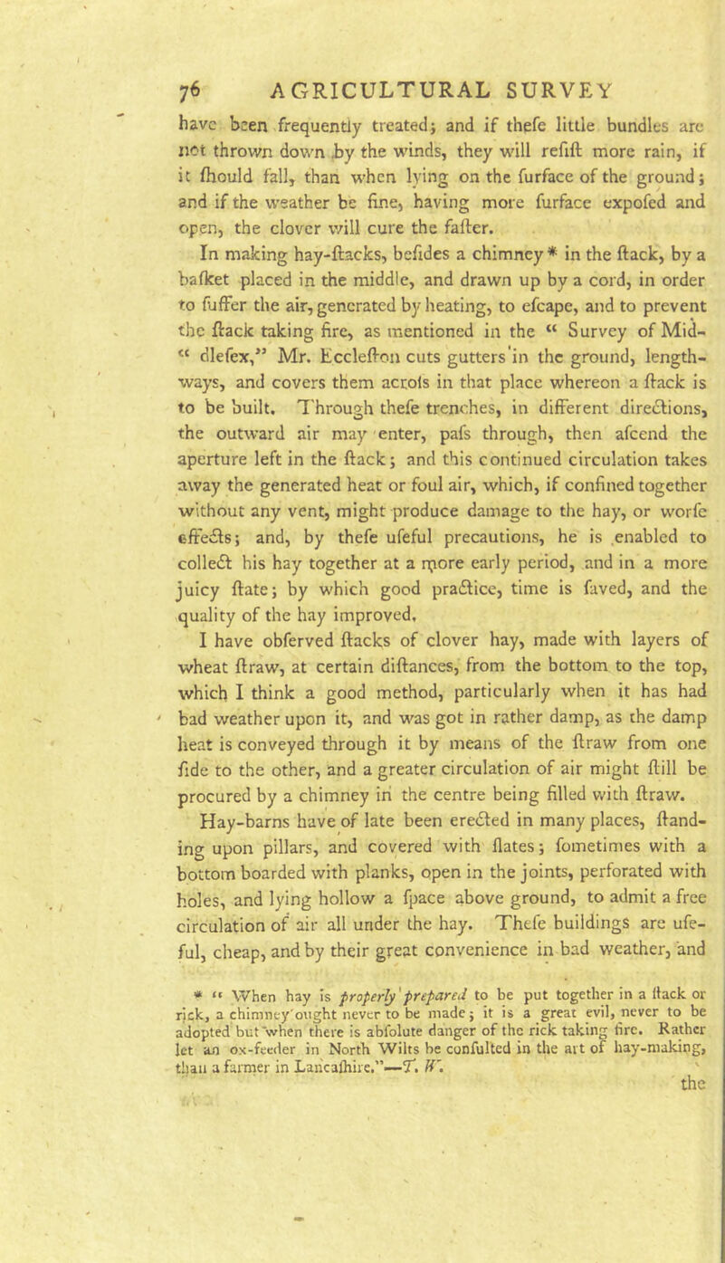 have been frequently treated j and if thefe little bundles arc not thrown down hy the winds, they will refift more rain, if it fhould fall, than when lying on the furface of the ground; and if the weather be fine, having more furface expofed and open, the clover will cure the fafter. In making hay-ftacks, befides a chimney * in the ftack, by a bafket placed in the middle, and drawn up by a cord, in order to fufFer the air, generated by heating, to efcape, and to prevent the ftack taking fire, as mentioned in the “ Survey of Mid- “ dlefex,*’ Mr. Ecclefton cuts gutters'in the ground, length- ways, and covers them accols in that place whereon a ftack is to be built. Through thefe trenches, in different direftions, the outward air may 'enter, pafs through, then afeend the aperture left in the ftack; and this continued circulation takes away the generated heat or foul air, which, if confined together without any vent, might produce damage to the hay, or worfc effects; and, by thefe ufeful precautions, he is enabled to collect his hay together at a n;iore early period, and in a more juicy ftate; by which good pra£lice, time is faved, and the quality of the hay improved, I have obferved ftacks of clover hay, made with layers of wheat ftraw, at certain diftances, from the bottom to the top, which I think a good method, particularly when it has had ' bad weather upon it, and was got in rather damp, as the damp heat is conveyed through it by means of the ftraw from one fide to the other, and a greater circulation of air might ftill be procured by a chimney in the centre being filled with ftraw. Hay-barns have of late been eredled in many places, ftand- ing upon pillars, and covered with flates; fometimes with a bottom boarded with planks, open in the joints, perforated with holes, and lying hollow a fpace above ground, to admit a free circulation of air all under the hay. Thefe buildings are ufe- ful, cheap, and by their great convenience in bad weather, and *  When hay Is properly'prepared to be put together in a Hack or rick, a chlmney'ought never to be made; it is a great evil, never to be adopted butwhen there is abfolute danger of the rick taking tire. Rather let an ox-feeder in North Wilts be confulted in tlie art of hay-making, than a farmer in Laiicalhire.”—7. ' the