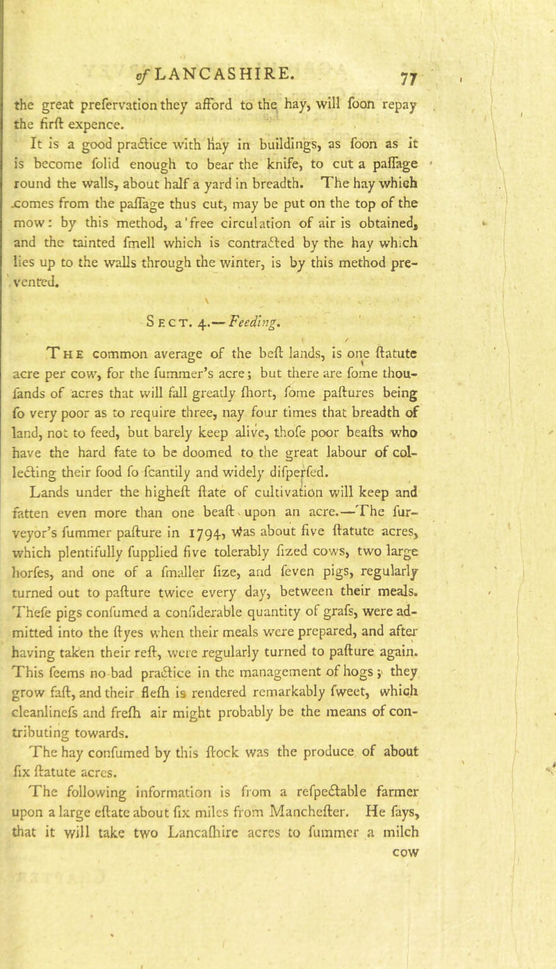 the great prefervation they afford to the hay, will foon repay the firft expence. It is a good pradlice with Hay in buildings, as foon as it is become folid enough to bear the knife, to cut a paflage round the walls, about half a yard in breadth. The hay which xomes from the paffage thus cut, may be put on the top of the mow: by this method, a‘free circulation of air is obtained, and the tainted fmell which is contrafted by the hay which lies up to the walls through the winter, is by this method pre- vented. \ ^ Sect. 4.— Feeding. / The common average of the bell lands, Is one ftatute acre per cow, for the fummer’s acre; but tliere are fome thou- fands of acres that will fall greatly fliort, fome paftures being fo very poor as to require three, nay four times that breadth of land, not to feed, but barely keep alive, thofe poor beafts v/ho have the hard fate to be doomed to the great labour of col- lecting their food fo fcantily and widely difpeffed. Lands under the higheft ftate of cultivation will keep and fatten even more than one beaft ^ upon an acre.—The fur- veyor’s fummer pafture in i794j v^as about five ftatute acres, which plentifully fupplied five tolerably fized cows, two large horfes, and one of a fmaller fize, and feven pigs, regularly turned out to pafture twice every day, between their meals. Thefe pigs confumed a confidexable quantity of grafs, were ad- mitted into the ftyes when their meals were prepared, and afta* having taken their reft, were regularly turned to pafture again. This feems no bad praiftice in the management of hogs they grow faft, and their flefti is rendered remarkably fweet, which cleanlinefs and frefti air might probably be the means of con- tributing towards. The hay confumed by this ftock was the produce of about fix ftatute acres. The following information is Horn a refpedlable farmer upon a large eftate about fix miles from Manchefter. He fays, that it will take two Lancaftiire acres to fummer a milch cow