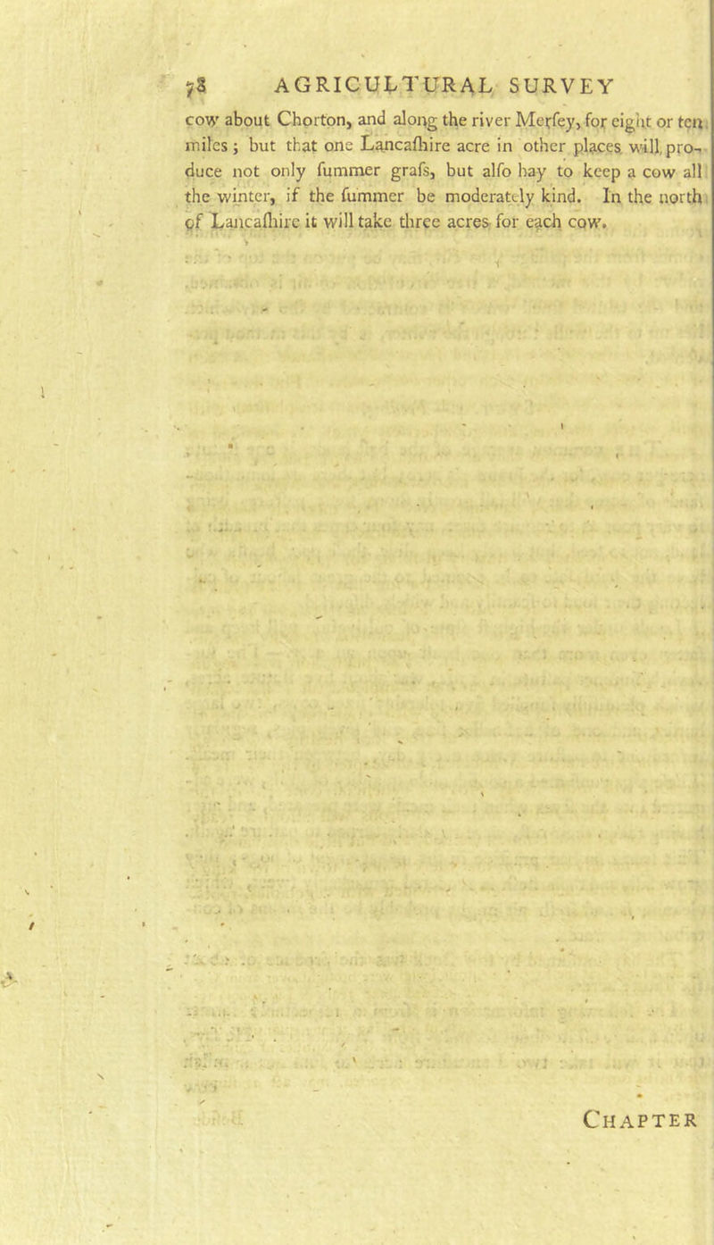 co\^' about Chprton, and along the river Meffey, for eight or ten; miles ; but that one Lancafliire acre in other places, w'ill, pro-.- duce not only fummer grafs, but alfo hay to keep a cow all the winter, if the fummer be moderately kind. In the north' pf Lancafliire it will take three acres- for each cow. * * I - : > ’ *> Chapter