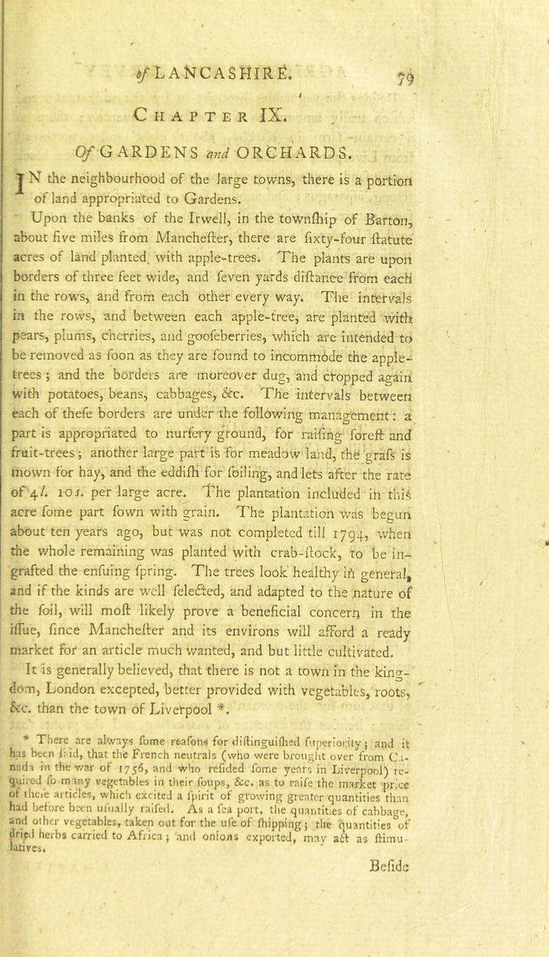 t Chapter IX. 7^ 0/GARDENS ORCHARDS. J N the neighbourhood of the large towns, there is a portion of land appropriated to Gardens. Upon the banks of the Irvvell, in the townfhip of Barton, about five miles from Manchefter, there are fixty-four ftatute acres of land planted, with apple-trees. The plants are upon borders of three feet wide, and feven yards diftanee from each in the rows, and from each other every way. The intervals in the rows, and between each apple-tree, are planted 'with pears, plums, cherries, and goofeberries, which are intended to be removed as foon as they are found to incommdde the apple- trees ; and the borders are moreover dug, and cropped again with potatoes, beans, cabbages, &c. The intervals between each of thefe borders are under the following management: a part is appropriated to nurfery ground, for raifing foreft and fruit-trees ; another large part i^ for meadow'land, fhd grafs is mown for hay, and the eddifh for foiling, and lets after the rate of 4/. 10r. per large acre. The plantation included in thi*^ acre fome part fown with grain. The plantation was begun about ten years ago, but was not completed till 1794, when the v/hole remaining was planted with crab-ftocic, to be in- grafted the enfuing fpring. The trees look' healthy ih general, and if the kinds are well fele&ed, and adapted to the nature of the foil, will moft likely prove a beneficial concern in the i ifiue, fince Manchefter and its environs will afford a ready market for an article much v/anted, and but little cultivated. It is generally believed, that there is not a town in the king- dom, London excepted, better provided with vegetables, roots, fee. than the town of Liverpool * There are always fome I'eafons for diftinguKhed fitperioriiy 5 and it has been Ifdd, that the French neutrals (who were brougiit over from Ca- nada in the war of 1756, and who refided fome years in Liverpool) re- quiied fo many vegetables in their foups, &c. as to raife the market price of thcie articles, which excited a fpirit of growing greater quantities than had before been ufually raifed. As a fca port, tlie quantities of cabbage, and other vegetables, taken out for the ufe of fhipping; the quantities of jlrifd herbs carried to Africa; and onions exported, may aft as ftimu lativcs. Befidc