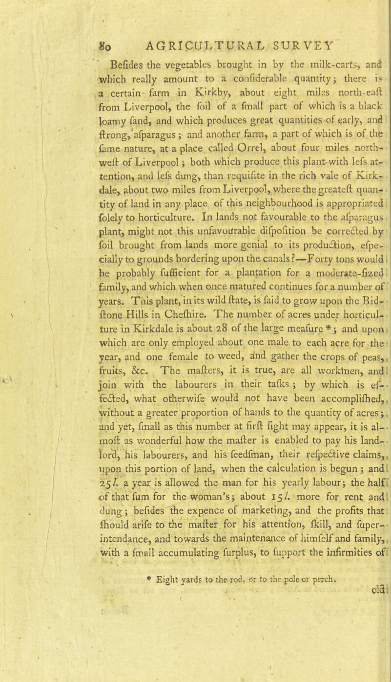 Befides the vegetables brought in by the milk-carts, and which really amount to a confiderable quantity; there is a certain farm in Kirkby, about eight miles north-eaft from Liverpool, the foil of a fmall part of which is a black Joamy fand, and which produces great quantities of early, and ftrong,'afparagus ; and another farm, a part of which is of the iame nature, at a place called Orrel, about four miles north- weft of Liverpool; both which produce this plant-with lefs at- tention, and lefs dung, than rcquifite in the rich vale of Kirk- dale, about two miles from Liverpool, where thegreateft quan- tity of land in any place of this neighbourhood is appropriated folely to horticulture. In lands not favourable to the afparagus plant, might not this unfavourable difpofition be corredled by foil brought from lands more genial to its production, efpe- cially to grounds bordering upon the canals ?—Forty tons would •. be probably fufficient for a plantation for a moderats-ftzed family, and which when once matured continues for a number of years. This plant, in its wild ftate, is faid to grow upon the Bid- ftone Hills in Cheftiire. The number of acres under horticul- ture in Kirkdale is about 28 of the large meafure*; and upon which are only employed about one male to each acre for the ■ year, and one female to weed, a’nd gather the crops of peas,, fruits, &c. The mafters, it is true, are all worklnen, and I join with the labourers in their talks; by which is ef-' fecled, what otherwife would not have been accompliftied,, without a greater proportion of hands to the quantity of acres;, aird yet, fmall as this number at firft fight may appear, it is al-- moft as wonderful how the mafter is enabled to pay his land- • lord, his labourers, and his feedfman, their refpedfive claims,, upon this portion of land, when the calculation is begun ; andl 25/. a year is allowed the man for his yearly labour; the halfi of that fum for the woman’s; about 15/. more for rent and dung; befides the expence of marketing, and the profits that Ihould arife to the mafter for his attention, fkill, and fuper- • intcndance, and towards the maintenance of himfelf and family, with a fmall accumulating furplus, to fupport the infirmities of; • Eight yards to the rod, or to the pole or perch. old;