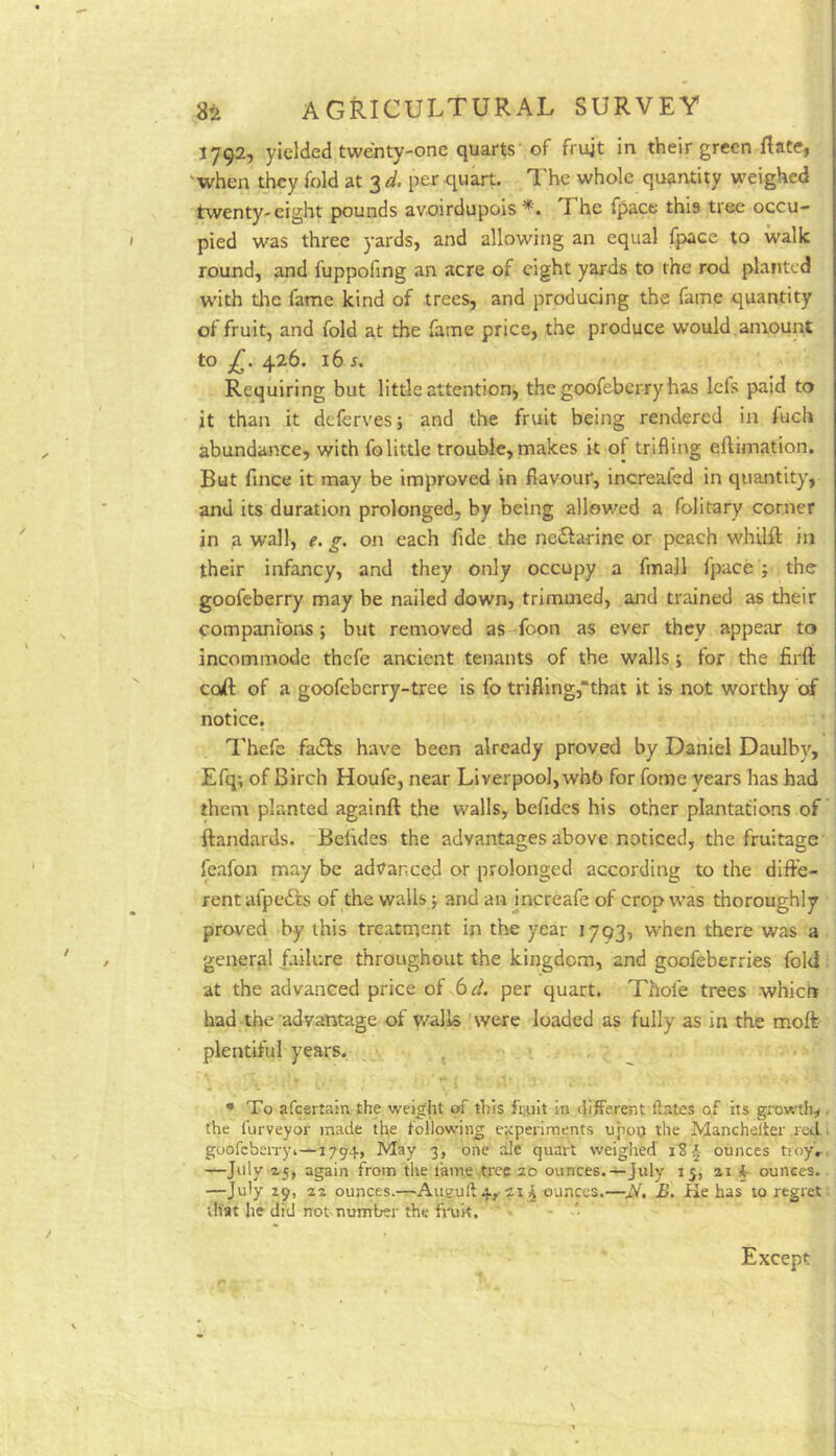 J792, yielded twenty-one quarts of frujt in their green flate, when they fold at 3 d, per quart. I'he whole quantity weighed twenty-eight pounds avoirdupois *. The fpace this tree occu- pied was three yards, and allowing an equal fpace to walk round, and fuppofing an acre of eight yards to the rod planted with tlie fame kind of trees, and producing the fame quantity of fruit, and fold at the fame price, the produce would amount to £. 426. 16 s. Requiring but little attention, the goofeberry has lefs paid to it than it deferves; and the fruit being rendered in fuch abundance, with folittle trouble,makes it of trifling eftimation. But fince it may be improved in flavour, increaled in quantity, and its duration prolonged, by being allowed a folitary corner in a wall, e. g. on each fide the ne£fa-rine or peach whilft in their infancy, and they only occupy a finall fpace j the goofeberry may be nailed down, trimmed, and trained as their companions ; but removed as foon as ever they appear to incommode thefe ancient tenants of the walls \ tor the firft coft of a goofeberry-tree is fo trifling,“that it is not worthy of notice. ^'hefe fails have been already proved by Daniel Daulby, Efq; of Birch Houfe, near Liverpool, whb for fome years has had them planted againft the walls, befides his other plantations of ftandards. Befides the advantages above noticed, the fruitage feafon may be advanced or prolonged according to the diffe- rent ufpedts of the walls > and an increafe of crop was thoroughly proved by this treatment in the year 1793, when there was a general failure throughout the kingdom, and goofeberries fold at the advanced price of 6d. per quart. Thofe trees whiert had the advantage of wall® were loaded as fully as in the moft plentiful years. ^ • To afeertain the weijfht of this fiaiit in different ftates of its growtlj^. the furveyor made the following experiments upoo the Manchelter letfi goofeberry 1—1794, May 3, one ale quart weighed 1S4 ounces troy'.-, —July ^5, again from the fame .tree 20 ounces.—July 15, 21 § ounces. —July 29, 22 ounces.—Auguft4, 21^ ounces.—N, B. Ke has to regret that he did not number the fimk. Except