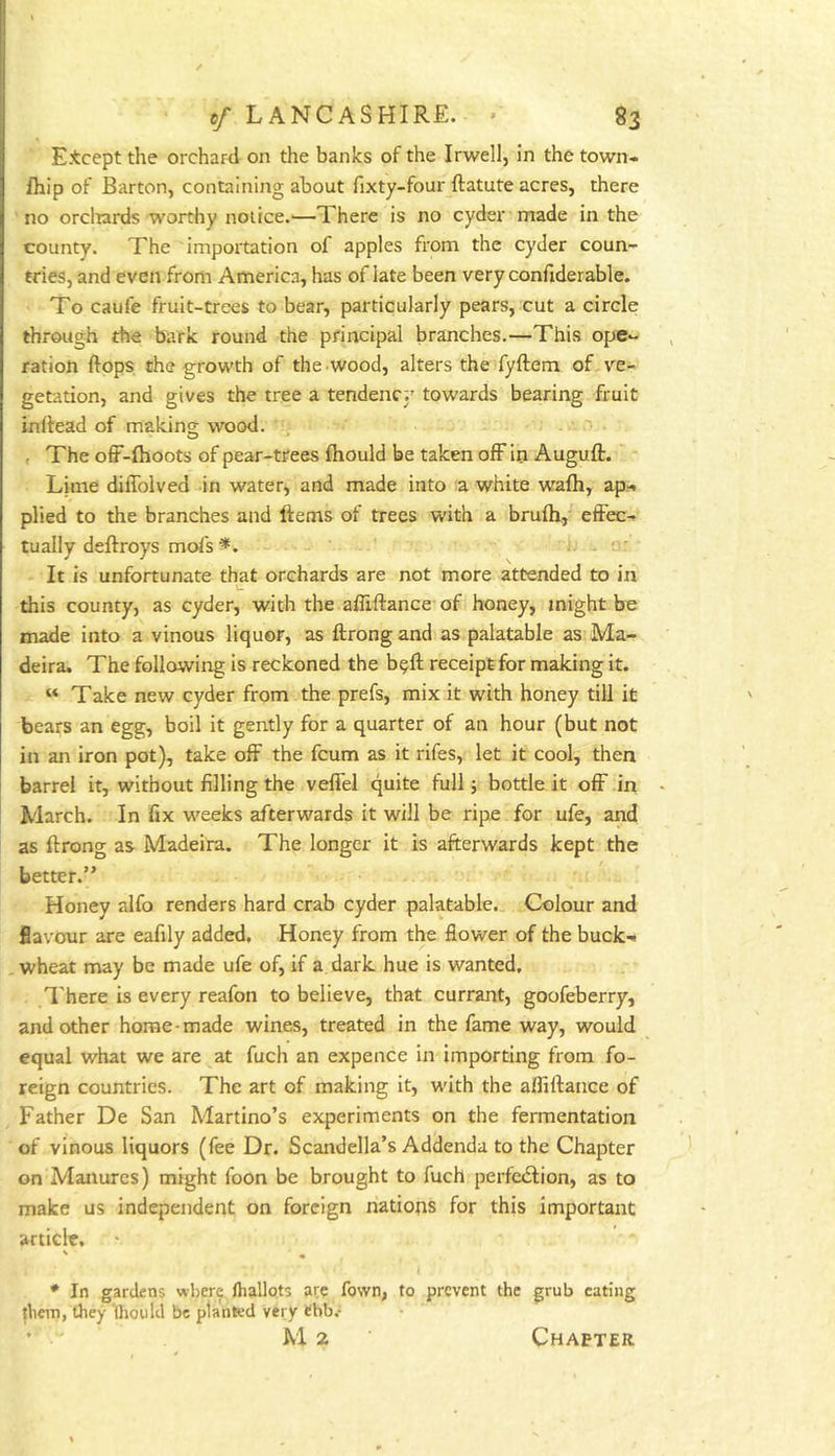 E.tcept the orchard on the banks of the Irwell, in the town- ihip of Barton, containing about fixty-four ftatute acres, there no orclrards worthy notice.'—There is no cyder made in the county. The importation of apples from the cyder coun- tries, and even from America, has of late been very confiderable. To caufe fruit-trees to bear, particularly pears, cut a circle through the bark round the principal branches.—This ope- ration flops the growth of the wood, alters the fyflem of ve- getation, and gives the tree a tendenc;' towards bearing fruit inflead of making wood. , The off-fhoots of pear-trees ftiould be taken ofFin Auguft.' Lime diflblved .in water, and made into a white wafti, ap^ plied to the branches and ftems of trees with a brufti, effec- tually deftroys mol's I It is unfortunate that orchards are not more attended to in this county, as cyder, with the afliftance of honey, might be made into a vinous liquor, as ftrongand as palatable as Ma- deira. The following is reckoned the b^ft receipt for making it. “ Take new cyder from the prefs, mix it with honey till it bears an egg, boil it gently for a quarter of an hour (but not in an iron pot), take off the fcum as it rifes, let it cool, then barrel it, without filling the veffel quite full; bottle it off in March. In fix weeks afterwards it will be ripe for ufe, and as flrong as Madeira. The longer it is afterwards kept the better.” Honey alfo renders hard crab cyder palatable. Colour and flavour are eafily added. Honey from the flower of the buck-. , wheat may be made ufe of, if a dark hue is wanted. There is every reafon to believe, that currant, goofeberry, and other home-made wines, treated in the fame way, would equal what we are at fuch an expence in importing from fo- reign countries. The art of making it, with the afliftance of Father De San Martino’s experiments on the fermentation of vinous liquors (fee Dr. Scandella’s Addenda to the Chapter on Manures) might foon be brought to fuch perfcdfion, as to make us independent on foreign nations for this important article. * In gardens where fhallots are Town, to prevent the grub eating them, they '(houlcl be planted very ebb.* M 2 Chapter