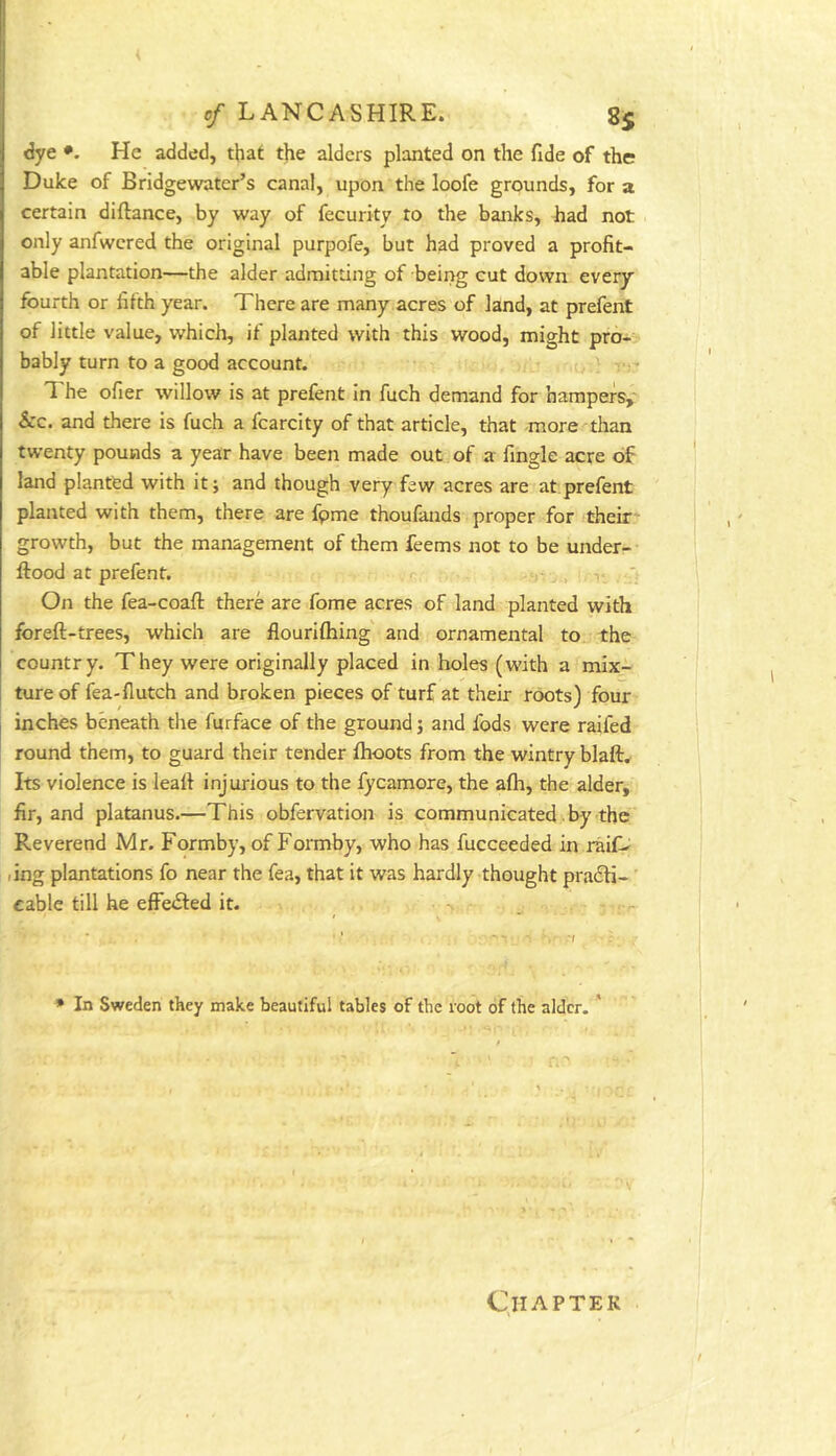 dye •. He added, that the alders planted on the fide of the Duke of Bridgewater’s canal, upon the loofe grounds, for a certain diftance, by way of fecurity to the banks, had not only anfwcred the original purpofe, but had proved a profit- able plantation—the alder admitting of being cut down every fourth or fifth year. There are many acres of land, at prefent of little value, which, if planted with this wood, might pro- bably turn to a good account. .u /} -• The ofier willow is at prefent in fuch demand for hampers,' &c. and there is fuch a fcarcity of that article, that -more than twenty pounds a year have been made out of a fingle acre of land planted with it; and though very few acres are at prefent planted with them, there are fpme thoufands proper for their* growth, but the management of them feems not to be under-- ftood at prelent. , ' On the fea-coaft there are fome acres of land planted with foreft-trees, which are flourilhing' and ornamental to the country. They were originally placed in holes (with a mix- ture of fea-flutch and broken pieces of turf at their roots) four inches beneath the furface of the ground; and fods were raifed round them, to guard their tender ftioots from the wintry blaft. Its violence is lealf injurious to the fycamore, the alh, the alder, fir, and platanus.—This obfervation is communicated. by the Reverend Mr. Formby, of Formby, who has fucceeded in raif^ ling plantations fo near the fea, that it was hardly-thought pradfi- cable till he effe£led it. * In Sweden they make beautiful tables of the root of the alder. ' Qiaptek