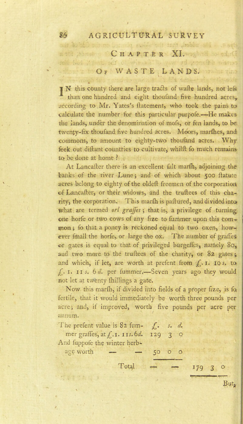 t S6 agricultural survey Chapter XI. O F W A S T E L A N D S. . \ T N this county there are large tradls of wafte lands, not lefe than one hundred and eight thoufand five hundred acres, according to Mr. Yates’s ftatement, who took the pains to calculate the number for this particular purpofe.—He makes the lands, under the denomination of mofs, or fen lands, to be twenty-fix thoufand five hundred acres. Moors, marfhes, and commons, to amount to eighty-two thoufand acres. Why feek out diftant countries to cultivate, whilft fo much remains to be done at home ? , At Lancallcr there is an excellent fait marfh, adjoining the banks of the river Lune; and of which about 500 flatute acres belong to eighty of the oldeft freemen of the corporation of Lancafter, or their widows, and the truftees of this cha- rity, the corporation. This marfh is paftured, and divided into what are termed orl grajfes ; that is, a privilege of turning one horfe or two cows of any fize to fummer upon this com-s. mon; fo that a poney is reckoned equal to two oxen, how- ever fmall the horfe, or large the ox. The number of grafies ©r gates is equal to that of privileged burgeffes,, namely 80, and two more to the truftees of the charity, or 82 gates, and which, if let, are worth at prefent from 1. 10 r. to I. iij. 6 d. per fummer,—Seven years ago they would not let at twenty fhillings a gate. Now this marfli, if divided into fields of a proper fize, is fq fertile, that it would immediately be worth three pounds per acre; and, if improved, worth five pounds per acre per annum. The prefent value is 82 fum- mer gralTes, at,^.i. i u. 6d, And fuppofe the winter herb- age worth — — Tot^ £. s. d. 129 3 o 179 3 o But, 50 o o