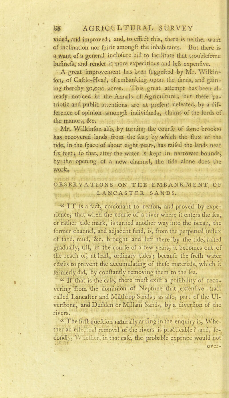 vided, and improved; and, to effect this, there is neither ward: of inclination nor fpirit amongft the inhabitants. But there is a want of a general inclofure bill to facilitate that troublefome bufinefs, and render it more expeditious and lefs expenfive. A great improvement has been fuggefted by Mr. Wilkin- fon, of Caltle-Head, of embanking upon the fands, and gain- ing thereby 30,000 acres. This great attempt has been al- ready noticed in the Annals of Agriculture; but thefe pa- triotic and public attentions are at prefent defeated, by a dif- ference of opinion amongft individuals, claims of the lords of the manors, &c. Mr. Wilkinfon alfo, by turning the courfe of fome brooks> has recovered lands from the fea; by which the flux of the tide, in the fpace of about eight years, has raifed the lands near fix feet; fo that, after the water is kept in narrower bounds, by the opening of a new channel, the tide alone does the work. *■1 OBSERVATIONS ON THE EMBANKMENT, OF LANCASTER SANDS. IT is a fa<ft, cpnfonant to reafon, and proved by expe- rience, that when the courfe of a river where it enters the fea, or rather tide mark, is turned another way into the ocean, the former channel, and adjacent fand, is, from the perpetual influx of fand, mud, &c. brought and left there by the tide, raifed gradually, till, in the courfe of a few years, it becomes Out of the reach of, at leaft, ordinary tides ; becaufe the frefti water ceafes to prevent the accumulating of thefe materials, which it formerly did, by conftantly removing them to the fea. ■■ “ If that is the cafe, there muft exift a poflibility of reco- vering'from the dominion of Neptune that .extenfive tra£l called Lancafter and Milthrop Sands; as alfo, part of the UI- verftone, and Dudden or Millam Sands, by a diverfion of the rivers. v • The firft queftion naturally arifing in the enquiry is, Whe- ther an effe^ual removal of the rivers is pradlicable ? and, fe- cohdly, WHether, in that cafe, the probable expcnce would not over-