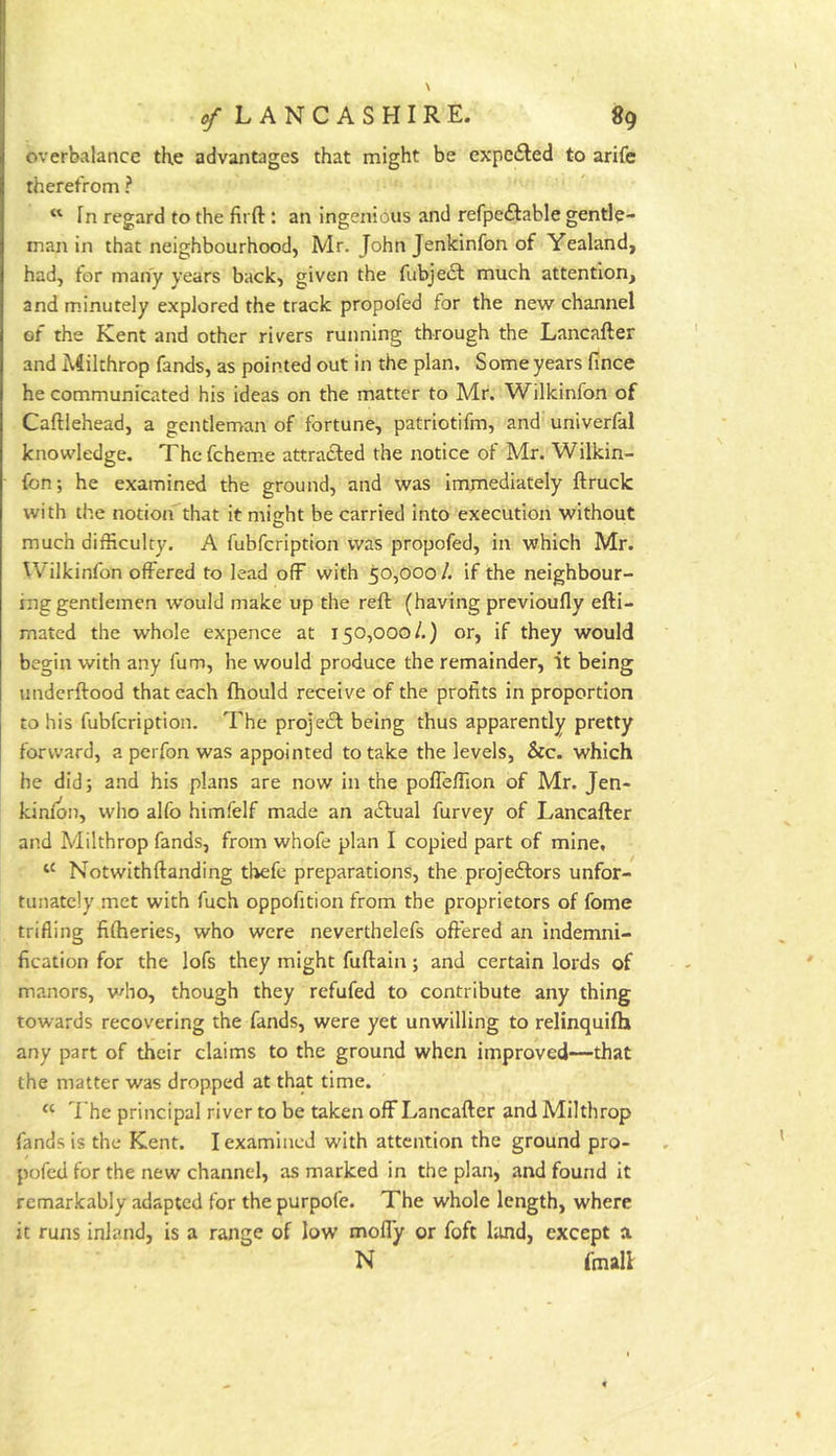 overbalance the advantages that might be expelled to arife therefrom ? In regard to the firft: an ingenious and refpeftable gentle- man in that neighbourhood, Mr. John Jenkinfon of Yealand, had, for many years back, given the fubje£l much attention, and m.inutely explored the track propofed for the new channel of the Kent and other rivers running through the Lancafter and Milthrop fands, as pointed out in the plan. Some years fince he communicated his ideas on the matter to Mr. Wilkinfon of Caftlehead, a gentleman of fortune, patriotifm, and univerfal knowledge. The fcheme attra6led the notice of Mr. Wilkin- fon; he examined the ground, and was immediately ftruck with the notion that it might be carried into execution without much difficulty. A fubfcription was propofed, in which Mr. Wilkinfon offered to lead off with 50,000/. if the neighbour- ing gentlemen would make up the reft (having previoufly efti- mated the whole expence at 150,000/.) or, if they would begin with any fum, he would produce the remainder, it being underftood that each fhould receive of the profits in proportion to his fubfcription. The projedl being thus apparently pretty forward, a perfon was appointed to take the levels, &c. which he did; and his plans are now in the poffeftion of Mr. Jen- kinfon, wlio alfo himfelf made an adlual furvey of Lancafter and Milthrop fands, from whofe plan I copied part of mine, Notwithftanding tbefc preparations, the projeftors unfor- tunately met with fuch oppofition from the proprietors of fome trifling fiftieries, who were neverthelefs offered an indemni- fication for the lofs they might fuftain; and certain lords of manors, v^ho, though they refufed to contribute any thing towards recovering the fands, were yet unwilling to relinquifh any part of their claims to the ground when improved—that the matter was dropped at that time. “ The principal river to be taken off Lancafter and Milthrop fands is the Kent. I examined with attention the ground pro- pofed for the new channel, as marked in the plan, and found it remarkably adapted for the purpofe. The whole length, where it runs inland, is a range of low moffy or foft land, except a N fmall