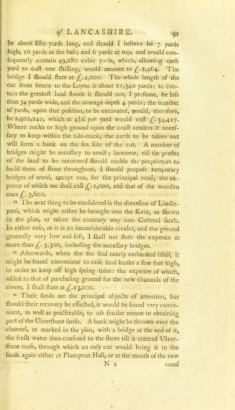 fee about 880 yards long, and fliould I believe be 7 yards high, lO yards at the bafe^ and 6 yards at top, and would con- fequently contain 49,280 cubic yr«ds, which, allowing each yard to coft one fhilling, would amount to 2,464. The bridge I fhould ftate at £. i,Ooo. The whole length of the cut from hence to the Loyne is about 21,340 yards i to con- tain the greateft land floods it fhould not^ I prefume, be lefs than 34 yards wide, and the average depth 4 yards; the number of yards, upon that pofition, to be excavated, would, therefore, be 2,902,240, which at pef yard would coft 54,417. Where rocks or high ground upon the coaft renders it necef- fary to keep within the tide-mark, the earth to be taken out will form a bank on the fea fide of the cut. A number of bridges might be neceffary to ere<ft; however, till the profits of the land to be recovered fhould enable the proprietors to build them of ftone throughout, 1 fhould propofe temporary bridges of wood, except one, for the principal roadj the ex- pence of which we fhall call £. r,ooo, and that of the wooden ones £. 3,600. « The next thing to be confidered is the diverfion of Lindle- pool, which might either be brought into the Kent, as fhewn in the plan, or taken the contrary way into Caftmel fands. In either cafe, as it is an inconfiderable rivulet, and the ground generally very low and foft, I fliall not ftate the expence at more than £. 5,300, including the neceffary bridges. « Afterwards, when the fea had nearly embanked itfelf, it might be found convenient to raife fand banks a few feet high, in order to keep off high fpring tides: the expence of which, added .to that of purchafing ground for the new channels of the rivers, I fhall ftate at ^.13,000. “ Thefe fands are the principal objects of attention, but fhould their recovery be effedled, it would be found very conve- nient, as well as pra61:icable, to ufe fimilar means in obtaining part of the Ulverftone fands. A bank might be thrown over the channel, as marked in the plan, with a bridge at the end of it, the frefh water then confined to the fhore till it entered Ulver- ftone mofs, through which an eafy cut would bring it to the fands again either at Plumpton Hall, or at the mouth of the new N 2 canal