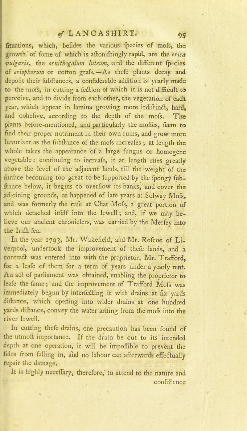 I I ef LANCASHIRE. 95 Ctuations, which, befides the various fpecies of mofs, the growth'of feme of which is aftonifhingly rapid, are tlie erica vulgaris^ the ornithogalum luteum^ and the different fpecies of ertophorian or cotton grafs.—As thefe plants decay and depofit their fubftances, a confiderable addition is yearly made to the mofs, in cutting a fedlion of which it is not difficult to perceive, and to divide from each other, the vegetation of each, year, which appear in lamina growing more indiftindf, hard, and cohefive, according to the depth of the mofs. The plants before-mentioned, and particularly the molTes, feem to find their proper nutriment in their own ruins, and grow more luxuriant as the fubftance of the mofs increafes ; at length the whole takes the appearance of a large fungus or homogene vegetable: continuing to increafe, it at length rifes greatly above the level of the adjacent lands, till the weight of the furface becoming too great to be fupported by the fpongy fub- ftance below, it begins to overflow its banks, and cover the adjoining grounds, as happened of late years at Solway Mofs, and was formerly the cafe at Chat Mofs, a great portion of which detached itfelf into the Irwell; and, if we may be- lieve our ancient chroniclers, was carried by the Merfey into the Irifh fea. In the year 1793, Mr. Wakefield, and Mr. Rofcoe of Li- verpool, undertook the improvement of thefe lands, and a contrail was entered into with the proprietor, Mr. Trafford, for a leafe of them for a term of years under a yearly rent. An acl of parliament was obtained, enabling the proprietor to leafe the fame; and the improvement of Trafford Mofs was immediately begun by interfeiling it with drains at fix yards diftance, which opeOing into wider drains at one hundred yards diftance, convey the water arifing from the mofs into the river Irwell. In cutting thefe drains, one precaution has been found of the utmoft importance. If the drain be cut to its intended depth at one operation, it will be impoffible to prevent the fides from falling in, and no labour can afterwards effedlually repair the damage. Jl is highly neceftary, therefore,' to attend to the nature and confiftencc