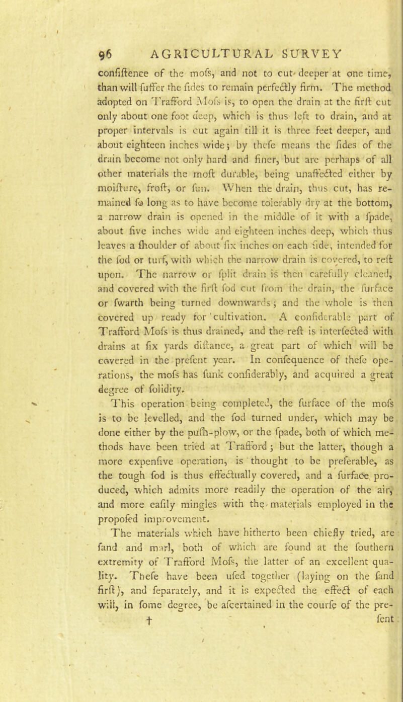 confiftence of the mofs, and not to cut' deeper at one time, than will fuller the fidcs to remain perfedlly firm. The method adopted on 'I'rafFord Mofs is, to open the drain at the firll cut only about one foot deep, which is thus left to drain, and at proper intervals is cut again till it is three feet deeper, and about eighteen inches wide; by thefe means the Tides of the drain become not only hard and finer, but arc perhaps of all other materials the moft durable, being unaftefted either by moifirnre, froff, or fun. When the drain, thus cut, has re- mained fa long as to have become tolerably dry at the bottom, a narrow drain is opened in the middle of it with a fpade, about five inches wide and eighteen inches deep, v/hich thus leaves a (houlder of about fix inches on each fide, intended for the fod or turf, with which the narrow drain is covered, to re(t upon. The narrow or fplit drain is then carefully cleaned, and covered with the firft fod cut from the drain, the furface or fwarth being turned downwards •, and the vrhole is then covered up ready for ' cultivation, A confidcrable part of Traffbrd Mofs is thus drained, and the reft is interfecled with drains at fix }-ards diftatice, a great part of which will be covered in the prefent year. In confcquence of thefe ope- rations, the mofs has funk confiderably, and acquired a great degree of folidity. I'his operation being completed, the furfacc of the mofs is to be levelled, and the fod turned under, which may be done cither by the pufli-plow, or the fpade, both of which me- thods have been tried at Trafrord ; but the latter, though a more expenfive operation, is thought to be preferable, as the tough fod is thus effectually covered, and a furfade pro- duced, which admits more readily the operation of the air, and more eafily mingles with th^'materials employed in the propofed improvement. The materials which have hitherto been chiefly tried, are fand and marl, both of which are found at the fouthern extremity of Traffbrd Mofs, the latter of an excellent qua- lity. Thefe have been ufed together (laying on the fand firff j, and feparately, and it is expeifted the effedi of each will, in fome degree, be afeertained in the couife of the pre- f fent