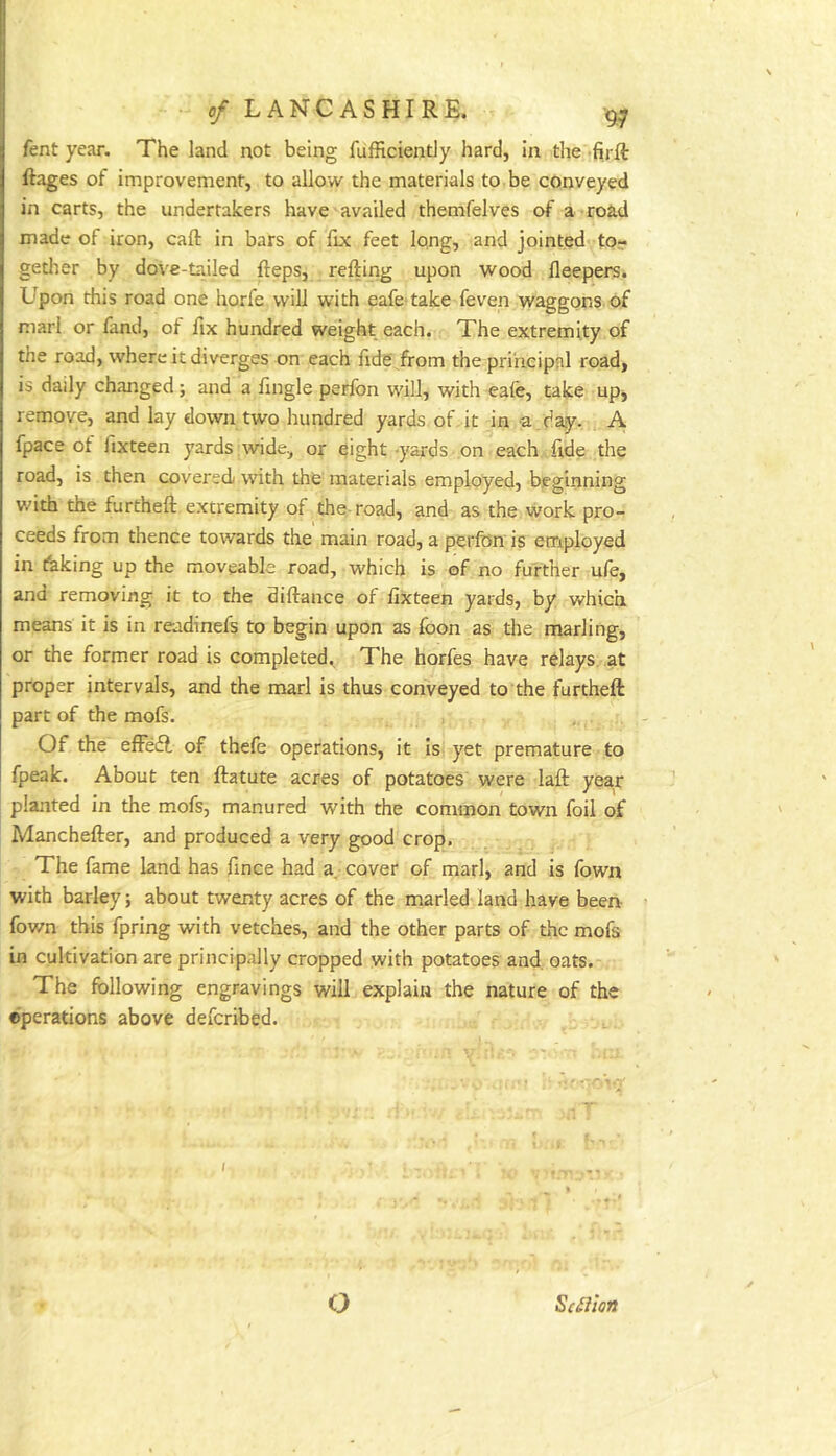 fent year. The land not being fufficiently hard, in the firft ftages of improvement, to allow the materials to be conveyed in carts, the undertakers have availed themfelves of a road made of iron, call: in bars of fix feet Iqng, and jointed to? getlier by dove-tailed fteps, refting upon wood fleepers. L^pon this road one horfe will with eafe take feven waggons, of marl or fand, ol fix hundred weight each. The extremity of the road, where it diverges on each fide from the principal road, is daily changed; and a fingle perfon wdll, with eafe, take up, remove, and lay down two hundred yards of it in a . day. A fpace of fixteen yards wide, or eight -yards on each fide the road, is then covered wdth the materials employed, beginning v/ith the furtheft extremity of the-road, and as the work pro- ceeds from thence towards the main road, a perfon is employed in faking up the moveable road, which is of no further u/e, and removing it to the diftance of fixteen yards, by which means it is in readinefs to begin upon as foon as the marling, or the former road is completed. The horfes have relays at proper intervals, and the marl is thus conveyed to the furtheft part of the mofs. Of the effedl of thefe operations, it Is yet premature to fpeak. About ten ftatute acres of potatoes were laft year planted in the mofs, manured with the common town foil of Manchefter, and produced a very good crop. The fame land has fince had a cover of marl, and is fown with barley; about twenty acres of the marled land have been- fown this fpring with vetches, and the other parts of the mofs in cultivation are principally cropped with potatoes and. oats.-. The following engravings will explain the nature of the ©perations above deferibed. o Sc^Iion
