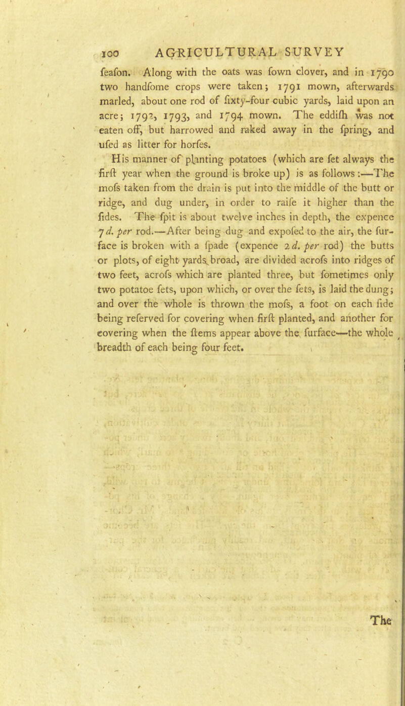 100 AGRICULTURAL SURVEY feafon. Along with the oats was fown clover, and in* 1790 two handfome crops were taken; 1791 mown, afterwards, marled, about one rod of fixty-four cubic yards, laid upon an acre; 179?, I793j and 1794 mown. The eddifti was not 'eaten ofF, but harrowed and raked away in the fpring, and ufed as litter for horfes. His manner of pl^anting potatoes (which are fet always the firft year when the ground is broke up) is as follows;—The mofs taken from tlie drain is put into the middle of the butt or ridge, and dug under, in order to raife it higher than the fides. The fpit is about twelve inches in depth, the expencc 7^. per rod.—After being dug and expofed to the air, the fur- face is broken with a fpade (expence ^d. per rod) the butts or plots, of eight' yards, broad, are divided acrofs into ridges of two feet, acrofs which are planted three, but fometimes only two potatoe fets, upon which, or over the fets, is laid the dung; and over the whole is thrown the mofs, a foot on each fide being referved for covering when firft planted, and another for covering when the ftems appear above the furface—the whole ^ breadth of each being four feet. i -'f. ■ii ■■■ ‘V The