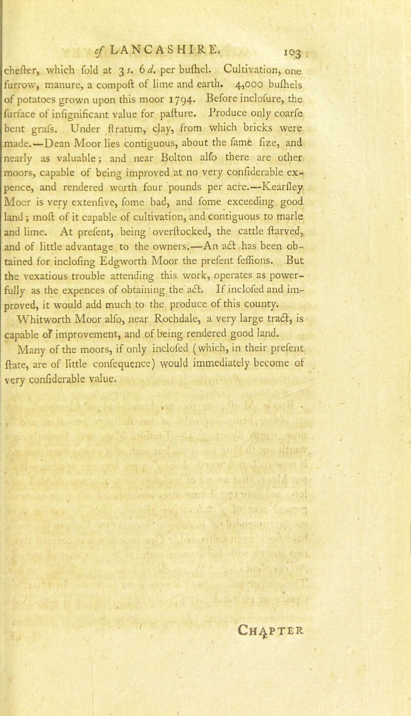chefter, which fold at 3 5. 6 d. per bufhel. Cultivation, one furrow, manure, a compoft of lime and earth. 4,000 bufhels of potatoes grown upon this moor 1794* Before inclofure, the furface ot infignificaiit value for pafture. Produce only coarfe bent grafs. Under flratum, clay, from which bricks were ,made.~Dean Moor lies contiguous, about the fame fize, and nearly as valuable; and near Bolton alfo there are other moors, capable of being improved at no very confiderable ex- pence, and rendered worth four pounds per acfe.—Kearfley, Mocr is very extenfive, fome bad, and fome exceeding good land ; moft of it capable of cultivation, and contiguous to marie and lime. At prefent, being ' overftocked, the cattle ftarved, and of little advantage to the owners.—An a£l has been ob- tained for incloling Edgworth Moor the prefent feffions. But the vexatious trouble attending this work, operates as power- fully as the expences of obtaining the atSf. If inclofed and im- proved, it would add much to the produce of this county. Whitworth Moor alfo, near Rochdale, a very large tra61:, is capable of improvement, and of being rendered good land. Many of the moors, if only inclofed (which, in their prefent ftate, are of little confequence) would immediately become of very confiderable value. / Chapter