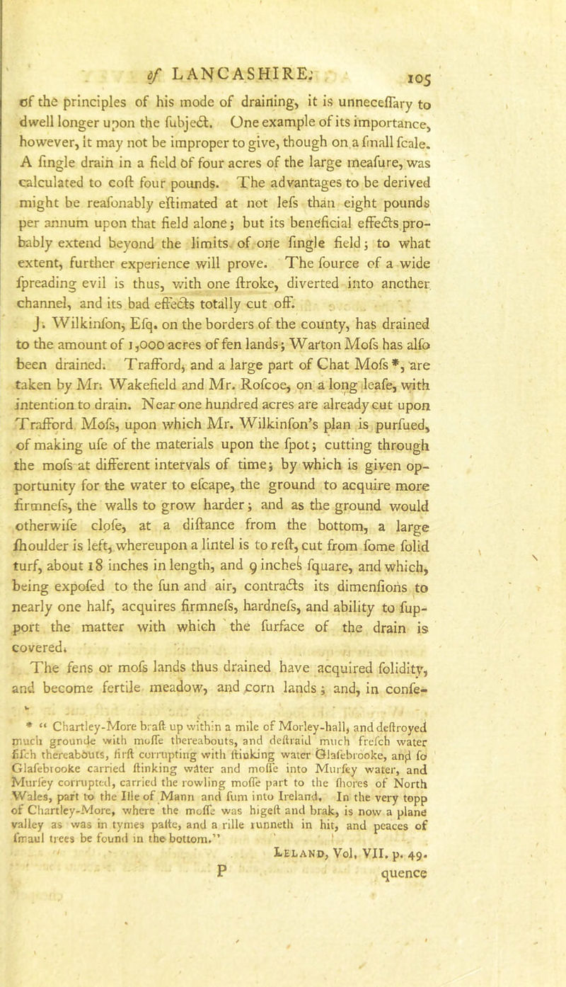 of the principles of his mode of draining, it is unneceflary to dwell longer upon the fubjedt. One example of its importance, however, it may not be improper to give, though on a finall fcale. A fingle drain in a field Of four acres of the large meafure, was calculated to coft four pounds. The advantages to be derived might be reafonably eftimated at not lefs than eight pounds per annum upon that field alone; but its beneficial efFedls pro- bably extend beyond the limits, of one fingle field; to what extent, further experience will prove. The fource of a wide fpreading evil is thus, v/ith one ftroke, diverted into another channel, and its bad effects totally cut off. J . Wilkinlbnj Efq. on the borders of the county, has drained to the amount of J ,000 acres of fen lands j Warton Mofs has alfo been drained. Trafford, and a large part of Chat Mofs *, are taken by Mr. Wakefield and Mr. Rofcoe, on a long leafe, with intention to drain. Near one hundred acres are already cut upon Trafford Mofs, upon which Mr. Wilkinfon’s plan is purfued, of making ufe of the materials upon the fpot; cutting through the mofs at different intervals of timej by which is given op- portunity for the water to efcape, the ground to acquire more firmnefs, the walls to grow harder; and as the ground would otherwife clpfe, at a diftance from the bottom, a large ihoulder is left, whereupon a lintel is to reft, cut from fome folid turf, about 18 inches in length, and 9 inched fquare, andwhich* being expofed to the fun and air, contradls its dimenfiohs to nearly one half, acquires firmnefs, hardnefs, and ability to fup- port the matter with which the furface of the drain is covered* The fens or mofs lands thus drained have acquired folidity, and become fertile meadow, and corn lands; and, in confe- w * “ Chart!ey-More braft up within a mile of Morley-hall, and deftroyed much grounde with molTe thereabouts, and deftiaid much frefcb water fifch thereabbiiis, firft corrupting with liinking water Glalebrooke, anfl fo Glafebtooke carried ftinking water and mofle into Murfey water, and Murley corrupted, carried the rowling mofle part to the fiiores of North Wales, part to the lileof Mann and fum into Ireland. In the very topp of Chanlcy-Morc, where the molTe was higeft and brak, is now a plane valley as was in tynies palte, and a rille lunneth in hit, and peaces of I'maul trees be found in the bottom.” Leland, Vol, VII. p. 49. P quence