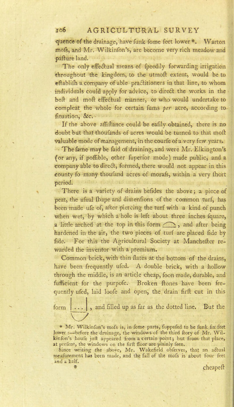 quence of the drainage, have funk feme feet lower*. Warton mofs, and Mr. Wilkinfon’s, are become very rich meadow and pafture land. The only effectual means of fpeedily forwarding irrigation throughout the kingdom, to the utmoft extent, would be to eftablifli a company of able praditioners in that line, to whom individuals could apply for advice, to dire£t the works in the befl- and moft efFeftual manner, or who would undertake to com pleat the whole for certain fums per acre, according to- fituation, &c.' If the above aflifiance could be eafily obtained, there is no doubt but that thoufands of acres would be turned to that moft valuable mode of management, in the courfe of a very few years. The fame maybe faid of draining, and were Mr. Elkington’s (or any, if poflible, other fuperior mode) made public, and a company able to dlrefl, formed, there would not appear in this county fo many thoufand acres of morafs, within a very fhort period. There is a variety of drains befides the above; a piece of peat, the ufual thape and dimenfions of the common turf, has been made ufe of, after piercing ftie turf with a kind of punch when wet, by which a hole is left about three inches fquare, a little arched at the top in this form ^ , and after being hardened in the air, the two pieces of turf are placed fide by fide. For this the Agricultural Society at Manchefter re- warded the inventor with a premium. Common brick, with thin flates at the bottom of the drains, have been frequently ufed. A double brick, with a hollow through the middle, is an article cheap, foon made, durable, and fufRcient for the purpofe. Broken ftones have been fre- quently ufed, laid loofe and open, the drain firft cut in this and filled up as far as the dotted line. But the * Mr. Wilkinfon’s mofs is, in feme parts, fuppofed to be funk fix feet lower:—before the drainage, the windows of the third ftory of Mr. Wil- kinfon’s houfe jnft appeared from a certain point; but from that place, at prefent, the windows on the firft floor are plainly feen. Since writing the above, Mr. Wakefield obfeives, that an aftual meafurenient has been made, and the fall of tlic mofs is about four feet and a half. * cheapeft