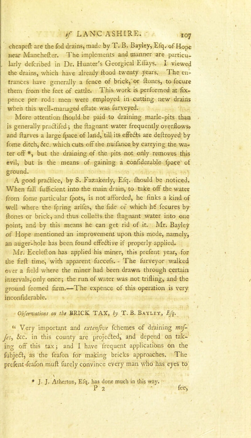 . tf LANCASHIRE. ' loy chcapcft are the fod drains, made by T. B. Bayley, Efq.- of Hope near Manchefter. The implements and manner are particu- , larly defcribed in Dr. Hunter’s Georgical Ellays. I viewed the drains, which have already ftood twenty years. The en- trances have generally a fence of brick,'or ftones, to fecure them from the feet of cattle. This work is performed at fix- pence per rod: men were employed in cutting new drains when this well-managed eftate was furveyed. ' * More attention fhould be paid to draining marle-pits than / is generally praefifedi the ftagnant water frequently overdowsj and ftarves a large fpace of land, till its effedfs are deftroyed by fome ditch, &c. which cuts olF the nuifance by carrying the wa- ter off *, but the draining of the pits not only removes this evil, but is the means of gaining a confiderable fpace of ground. A good pracfice, by S. Fazakerly, Efq. fhould be noticed. When fall fufficient into the main drain, to take off the water from fome particular fpots, is not afforded, he finks a kind of well where the fpring arifes, the fide of which h€ fecures by ftones or brick, and thus colledis the ftagnant water into one point, and by this means he can get rid of it. Mr. Bayley of Hope mentioned an improvement upon this mode, namely, an auger-hole has been found effedfive if properly applied- Mr. Ecclefton has applied his miner, this prefent year, for the firft time, with apparent fuccefs. - The liirveyor walked over a field where the miner had been drawn through certain intervals,only once; the run of water was not trifling, and the ground feemed firm.—The expence of this operation is very inconfiderable. I Obfer’vations on the BRICK TAX, by T. B. Bayley, Ejq. “ Very important and extenfive fchemes of draining mof- Jes-) &c. in this county are projedfed,' and depend on tak- ing off this tax; and I have frequent applications on the fubjedf, as the feafon for making bricks approaches. The prefent-feafon muft furely convince every man who has eyes to \ * J. J. Atherton, Efq. has done much in this way. P 2 fee,