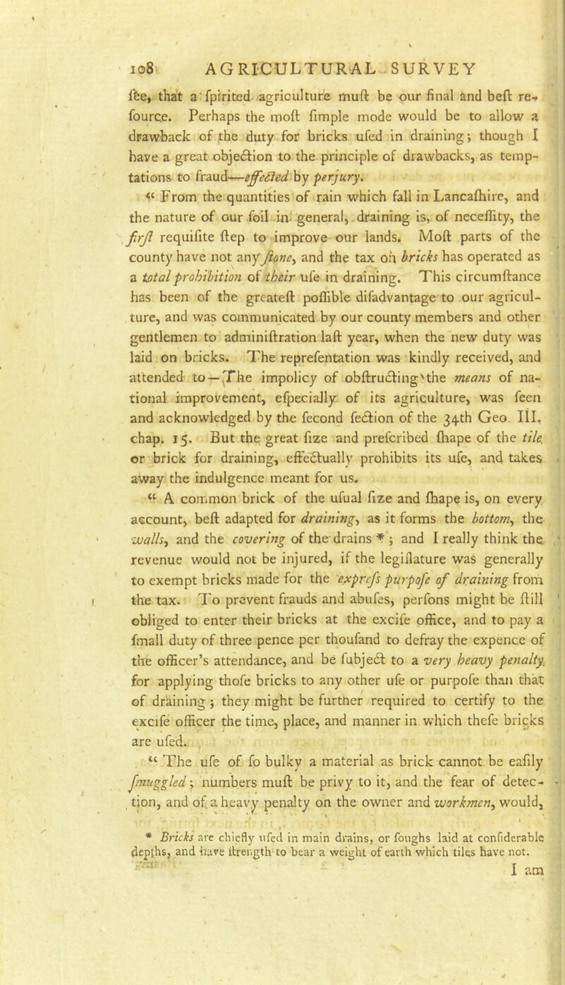 Ibe, that a fpirited agriculture muft be our final and beft re-* fourqe. Perhaps the moft fimple mode would be to allow a drawback of the duty for bricks ufed in draining j though I have a great objedfion to the principle of drawbacks, as temp- tations to fraud—effeSled hy perjury. From the quantities of rain which fall in Lancafliire, and the nature of our foil in- general,. draining is, of ncceflity, the firji requifite ftep to improve our lands. Moft parts of the county have not Tcr.'f Jione^ and the tax oh bricks has operated as a prohibition of their ufe in draining. This circumftance has been of the greateft poflible difadvantage to our agricul- ture, and was communicated by our county members and other gentlemen to adminiftration laft year, when the new duty was laid on bricks. The reprefentation was kindly received, and attended to—^Fhe impolicy of obftrudfing'the means of na- tional improvement, efpeciaJly of its agriculture, was feen and acknowledged by the fecond fedfion of the 34th Geo. Ill, chap. 15. But the great fize and preferibed fhape of the tile. or brick for draining, effedlually prohibits its ufe, and takes away the indulgence meant for us. “ A common brick of the ufual fize and fhape is, on every account, beft adapted for draining., as it forms the bottom., the walls, and the covering of the-drains * ; and I really think the revenue would not be injured, if the legiilature was generally to exempt bricks made for the exprefs pmpofe of draining from the tax. To prevent frauds and abufes, perfons might be ftill obliged to enter their bricks at the excife office, and to pay a fmall duty of three pence per thoufand to defray the expence of the officer’s attendance, and be fubjedl to a very heavy penalty. for applying thofe bricks to any other ufe or purpofe than that of draining} they might be further required to certify to the excife officer the time, place, and manner in which thefe bricks are ufed.. “ The ufe of fo bulky a material as brick cannot, be eafily fmuggled; numbers muft be privy to it, and the fear of detec- tion, and of a heavy penalty on the owner and workmen, would, I * Bricks are chiefly ufed in main drains, or foughs laid at confiderablc depths, and have itrength'to bear a weight of earth which tiles have not. I am