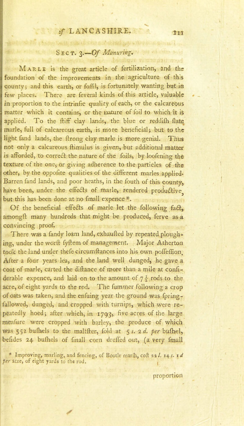 Sect. 3.—Of Manuring., Marle is the great article of fertilization, and the foundation of the improvements in the agriculture ot ths county; and this earth, or foffil, is fortunately wanting but in few places. There are feveral kinds of this article, valuable in proportion to the intrinfic quality of each, or the calcareous matter which it contains, or the nature of foil to which it iS applied. To the ftifF clay lands,, the blue or reddifh Hate marie, full of calcareous earth, is more beneficial; but to the light fand lands, the ftrong clay marie is more genial. Thus not only a calcareous ftimulus is give.n, but additional matter is afforded, to corredf the nature of the foils, by loofening the texture of the one, or giving adherence to the particles of the other, by the oppofite qualities of the different marles applied* Barren fand lands, and poor heaths, in the fouth of this county, have been, under the effedls of marie, rendered produdlive^ but this has been done at no fmall expence *. Of the beneficial effedls of marie let the following fa£l^ amongft many hundreds that might be produced, ferve as a convincing proof. There was a fandy loam land, exhaufted by rep>eated, plough- ing, under the word: fyftem of management. Major Atherton i took the land under thefe circumftances into his own poffeflion. \ After a four years lea, and the land well dunged, he gave a i coat of marie, carted the diftance of more than a mile at confi- I derable expence, and laid on to the amount of 7 f rods to the I acre, of eight yards to the rod. The fummer following a crop I of oats was taken, and the enfuing year the ground was fpring- I fallowed, dunged, and cropped with turnips, which were re- : peatedly hoed; after which, in 1793^ five acres of the large ;meafure were cropped with barley, the produce of which rwas 552 bulhels to the maltfter, fold at 5 r. 2ei. pfr bufhel, befides 24 bulhels of fmall corn drell’ed out, (a very fmall * Improving, marling, and fencing, of Bootle marlh, coft 22/. 14.J. xd fer acre, of eight yards to the rod. . proportion