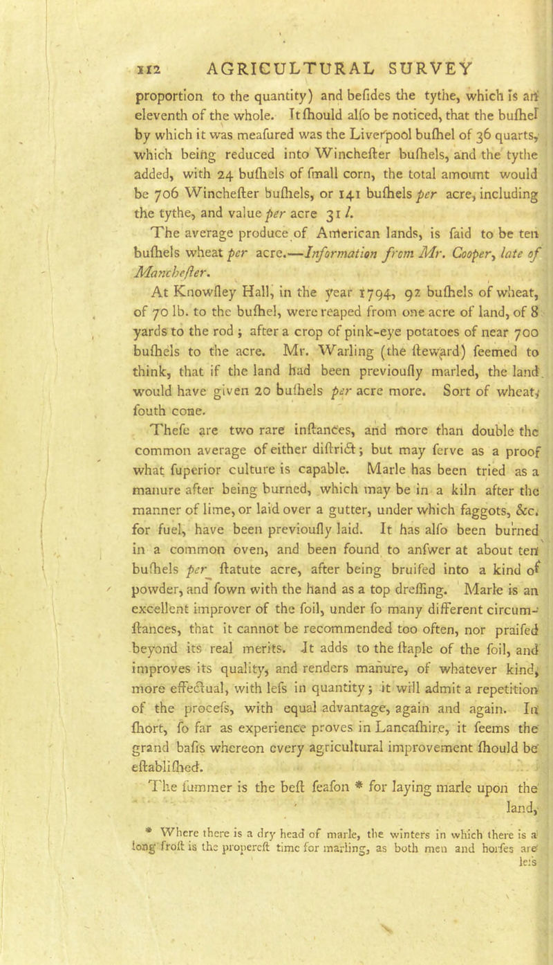 proportion to the quantity) and befides the tythe, which is art eleventh of the whole. Itfhould alfo be noticed, that the bufhel by which it was meafured was the Liverpool bulhel of 36 quarts, which beifig reduced into Winchefter bufhels, and the tythe added, with 24 bufliels of fmall corn, the total amount would be 706 Winchefter bufliels, or 141 buflielsacre, including the tythe, and value acre 31 /. The average produce of Anlerican lands, is faid to be ten bufliels wheat per acre.—Information from Mr. Cooper^ late of Manchefter. At Knowfley Hall, in the year 1794, 92 bulhels of wheat, of 70 lb. to the bufhel, were reaped from one acre of land, of 8 yards to the rod j after a crop of pink-eye potatoes of near 700 bufliels to the acre. Mr. Wailing (the ftew^rd) feemed to think, that if the land had been previoufly marled, the land, would have given 20 bulhels per acre more. Sort of wheats fouth cone. Thefe are two rare inftances, arid more than double the common average of either diftrieft; but may ferve as a proof what fuperior culture is capable. Marie has been tried as a manure after being burned, which may be in a kiln after the manner of lime, or laid over a gutter, under which faggots, &c, for fuel, have been previoufly laid. It has alfo been burned in a common oven, and been found to anfwer at about tent bufliels per ftatute acre, after being bruifed into a kind o^ powder, and fown with the hand as a top drefling. Marie is an excellent improver of the foil, under fo many different circum- ftances, that it cannot be recommended too often, nor praifed beyond its real merits. Jt adds to the ftaple of the foil, and improves its quality^ and renders manure, of whatever kind^ more effectual, with lefs in quantity; it will admit a repetition of the procefs, with equal advantage, again and again. lit fiiort, fo far as experience proves in Lancaftiir.e, it feems the grand bafrs whereon every agricultural improvement fliould be eftabliflied. 7'he lummer is the beft feafon * for laying marie upon the land, * Where there is a dry head of marie, tlie winters in which there is a long froft is the pronereft time for marling, as both men and horfes are< lefs