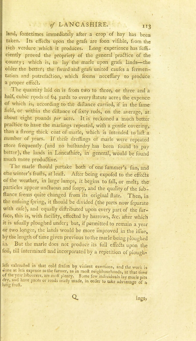 1 cf LANCASHIRE. IT3 land, fometimes immediately after a crop of hay has been taken. Its efFedls upon the grafs are foon vifible, from the rich verdure which it produces. Long experience has fuffi- ciently proved the propriety of the general pra<SHce of the county; which is, to lay the marie upon grafs lands—the older the better; the fwa'rd and grafs united caufes a fermen- tation and putrefadlion, which feems neceffary to produce a proper eftecl. The quantity laid on is from two to three^ or three and a half, cubic roods of 64 yards to every ftatute acre; the expence of which isj according to the diuance carried, if in the fame field, or within the diflance of fixty rods, on the average, at about eight pounds per acre. It is reckoned a much better practice to have the marlings repeated, with a gentle covering, than a ftrong thick coat of marie, which is intended to laft a number of years. If thefe dreffings of marie were repeated rrtore frequently (and no hufbandry has been found to pay better), the lands in Lancafhire, in general, would be foulid much more produdtive. The marie fhould partake both of one fummer’s fun, and one winter’s frofts, at leaft. After being expofed to the eftedts of the weather, in large lumps, it begins to fall, or melt; the particles appear undfuous and foapy, and the quality of the fub- ftance feems quite changed from its original ftate. Then, in the enfuing fpring, it fhould be divided (the parts now feparate wMth eafe), and equally diftributed upon every part of the fur- face, this is, with facility, effedfed by harrows, &c. after which it is ufually ploughed under; but, if permitted to remain a year or two longer, the lands would be more improved in the iffue, by the length of time given previous to the marie being ploughed in. But the marie does not produce its full efFedls upon the foil, till intermixed and incorporated by a repetition of plough- ]efs exlnufted in that cold feafon by violent exertions, and the work is *:one at lei's expcnce to the farmer, as in moft neighbourhoods, at that time of the year labourers, are moft plenty. S jme few individuals lay piai le pits dry, and have paces or roads ready made, in order to take advantao-e of a Jong frolt. Q. ingSj