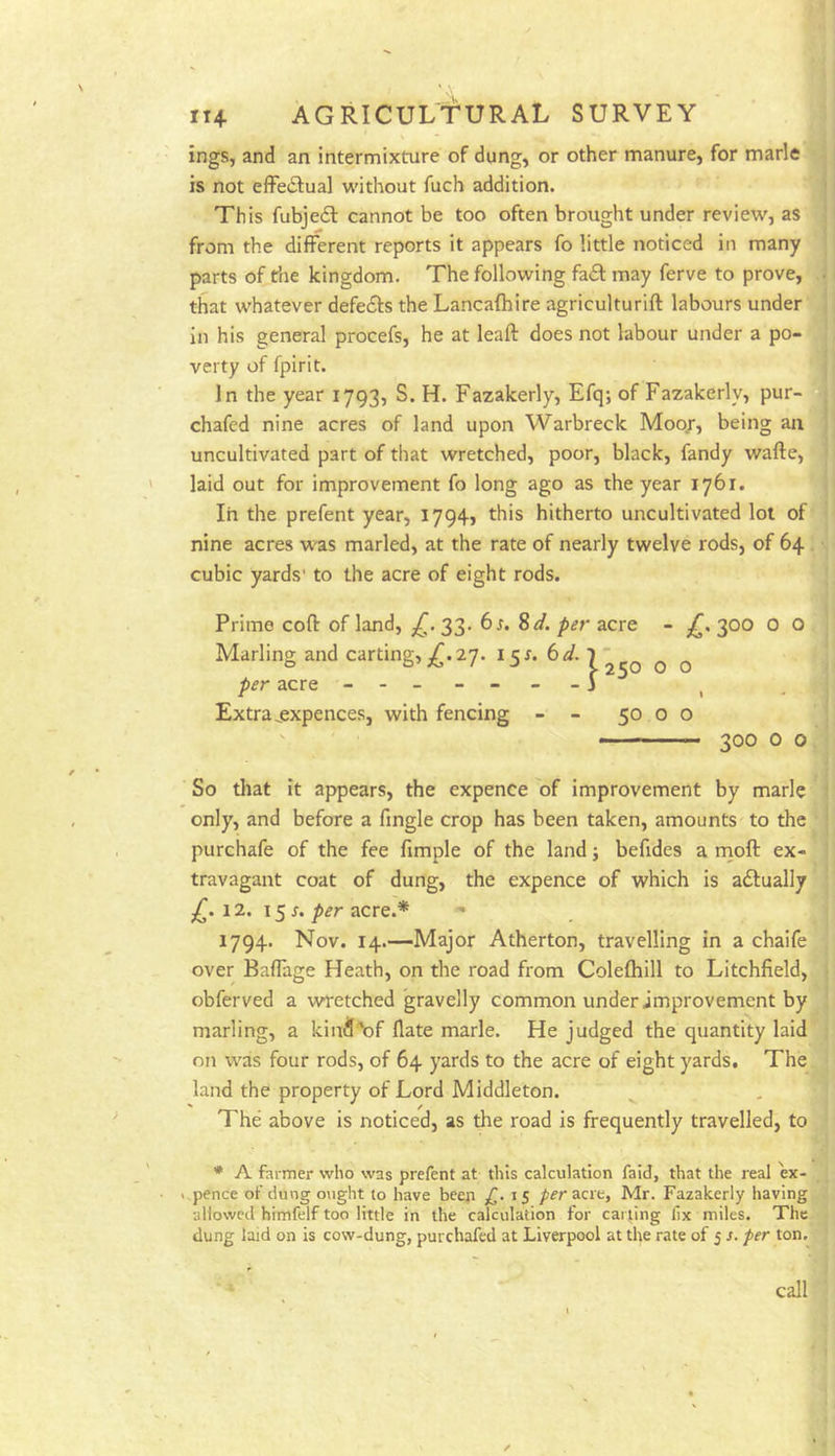 ings, and an intermixture of dung, or other manure, for marie is not effectual without fuch addition. This fubjedl cannot be too often brought under review, as from the different reports it appears fo little noticed in many parts of the kingdom. The following faff may ferve to prove, that whatever defecSfs the Lancafhire agriculturift labours under in his general procefs, he at leaft does not labour under a po-i verty of fpirit. In the year 1793, S. H. Fazakerly, Efq; of Fazakerly, pur-J chafed nine acres of land upon Warbreck Moo/, being an! uncultivated part of that wretched, poor, black, fandy wafte, 1 laid out for improvement fo long ago as the year 1761. In the prefent year, I794> this hitherto uncultivated lot off nine acres w'as marled, at the rate of nearly twelve rods, of 64 j cubic yards' to the acre of eight rods. Prime coflr of land, 33. ^d. per acre - 300 0 O. 250 0 o \ 50 o o Marling and carting, 27. I5f. 6d.y per acre - - - - -j Extra jsxpences, with fencing 300 0 oi So that it appears, the expence of improvement by marie !| only, and before a fingle crop has been taken, amounts^to the purchafe of the fee fimple of the land; befides a inoft ex-, travagant coat of dung, the expence of which is aftually ^ 12. 15 r. per acre.* * 1794. Nov. 14.—Major Atherton, travelling in a chaife over Baffage Heath, on the road from Colefhill to Litchfield,^ obferved a wretched gravelly common under improvement by, marling, a kind\)f flate marie. He judged the quantity laid^ on was four rods, of 64 yards to the acre of eight yards, The^ land the property of Lord Middleton. The above is noticed, as the road is frequently travelled, to. * A farmer who was prefent at this calculation faid, that the real W- pence of dung o\ight to have been 15 pfr acre, Mr. Fazakerly having) allowed himfelf too little in the calculation for carting fix miles. The! dung laid on is cow-dung, purchafed at Liverpool at the rate of 5 s. per ton.^