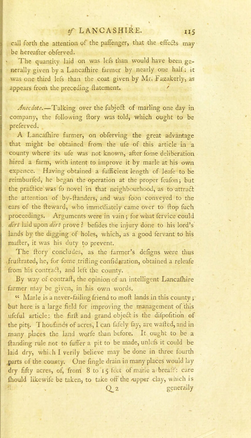 \ call forth the attention of the paffenger, that the effeiSs may be hereafter obferved. ' The quantity laid on was lefs than would have been ge- nerally given by a Lancafhire farmer by nearly one hall; it was one third lefs than the coat given by Mr. Fazakerly, as appears front the preceding ftatement. '' Jnecdote.—Talking over the fubjeft of marling one day in company, the following ftory was told, which ought to be preferved. A Lancafhire farmer, on obferving the great advantage that might be obtained from the ufe of this article in a county where its ufe was not known, after fome deliberation hired a farm, with intent to improve it by marie at his own expence. Having obtained a fufficient length of leafe to be reimburfed, he began the operation at the proper feafonj but the praftice was fo novel 'in that neighbourhood, as to attract the attention of by-ftanders, and was foon conveyed to the ears of the fteward, who immediately came over to Hop fuch proceedings. Arguments were in vain; for what fervice could dirt laid upon dirt prove ? befides the injury done to his lord’s lands by the digging of holes, which, as a good fervant to his mafter, it was his duty to prevent. The Rory concludes, as the farmer’s defigns were thus .fruilrated, he, for fome trifling confidsration, obtained a releafe from his contratR, and left the county. By way of contrail:, the opinion of an intelligent Lancafhire farmer may be given, in his own v.'ords. “ Marie is a never-failing friend to moll: lands in this county; but here is a large field for improving the management of this ufeful article; the firll: and grand obje61: is the difpofition of the pit^. Thoufands of acres, I can fafely fay, are wafted, and in many places the land wprfe than before. It ought to be a ftanding rule not to fuffer a pit to be made, unlcfs it could be laid dry, whi^h I verily belieV/C may be done in three fourth ,parts of the county. One fingle drain in many places would lay dry fifty acres, of, from 8 to 15 feet of marie a breaft': care Ihould likcwife be taken, to take oft'the /upper clay, which is * ' . Q_2 generally