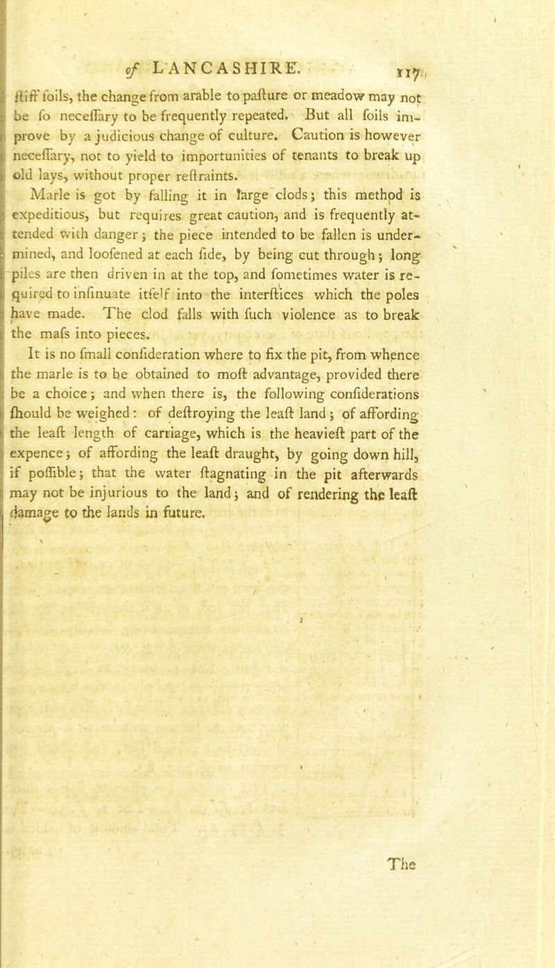 itift' lolls, the change from arable topallure or meadow may not be fo neceflary to be frequently repeated. But all foils im- prove by a judicious change of culture. Caution is however neceflary, not to yield to importunities of tenants to break up old lays, without proper reflraints. Marie is got by falling it in large clods j this method is expeditious, but requires great caution, and is frequently at- tended with danger; the piece intended to be fallen is under- mined, and loofened at each fide, by being cut through j long piles are then driven in at the top, and fometimes water is re- quired to infinuate itfelf into the interftices which the poles have made. The clod falls with fuch violence as to break the mafs into pieces. It is no fmall confideration where to fix the pit, from whence the marie is to be obtained to moft advantage, provided there be a choice; and when there is, the following confiderattons fhould be weighed; of deftroying the leaft land ; of affording the leafl: length of carriage, which is the heavieft part of the expence; of affording the leaft draught, by going down hill, if poflible; that the water ftagnating in the pit afterwards may not be injurious to the land; and of rendering the leaft damage to the lands in future. Tiie