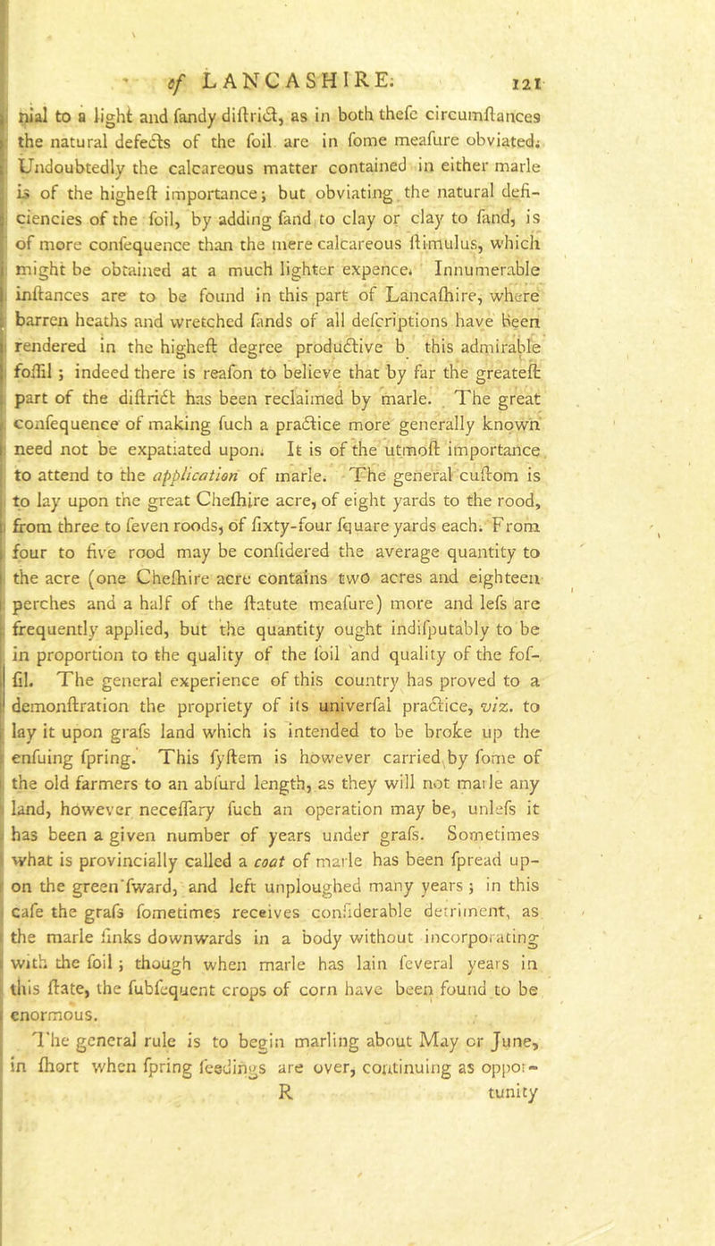 I ' tf LANCASHIRE^ 121 j nial to a light and fandy diflridl, as in both thefc circumllances I the natural defects of the foil arc in fome meafure obviated; Undoubtedly the calcareous matter contained in either marie is of the highelt importance j but obviating the natural defi- ciencies of the foil, by adding fand to clay or clay to fand, is of more confequence than the mere calcareous Itimulus, which I might be obtained at a much lighter expence* Innumerable i inftances are to be found in this part of Lancafhire, where j barren heaths and wretched fimds of all defcriptions have Been I rendered in the higheft degree produdlive b this admirable 1 fofiil ; indeed there is reafon to believe that by far the greateft , part of the diftridt has been reclaimed by marie. . The great , confequence of making fuch a pradfice more generally known I need not be expatiated upon; It is of the utmoft importance, to attend to the application of marie* The general cullom is to lay upon the great Chefhire acre, of eight yards to the rood, 1 from three to feven roods, of fixty-four fquare yards each* From , four to five rood may be confidered the average quantity to I the acre (one Chefhire acre contains two acres and eighteen 1 perches and a half of the fratute meafure) more and lefs are frequently applied, but the quantity ought indifputably to be in proportion to the quality of the foil and quality of the fof- I Cl. The general experience of this country has proved to a demonftration the propriety of its univerfal practice, viz. to lay it upon grafs land which is intended to be broke up the enfuing fpring. This fyftem is however carried by fome of the old farmers to an abfurd length, as they will not mai le any land, however neceflary fuch an operation may be, unlefs it has been a given number of years under grafs. Sometimes what is provincially called a coat of marie has been fpread up- on the green'fward, and left unploughed many years ; in this cafe the grafs fometimes receives coniiderable detriment, as the marie links downwards in a body without incorporating with the foil ; though when marie has lain feveral years in this flate, the fubfequent crops of corn have been found to be enormous. The general rule is to begin marling about May or June, in fhort when fpring feedings are over, continuing as oppot- R tunicy