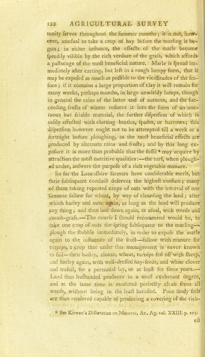tunity ferves throughout the fummer months ; it is not, hot^’- ever, unufual to take a crop of hay before the marling is be- gun ; in either inftance, the cffetls of the marie become tpeedily vifible by the rich verdure of the grafs, which affords a pafturage of the moft beneficial nature. Marie is fpread im- mediately after carting, but left in a rough lumpy form, that it may be expofed as much as poflible to tlie viciffitudes of the fea- fons; if it contains a large proportion of clay it will remain for many weeks, perhaps months, in large unwieldy lutnps, though in general the rains of the latter end of autumn, and the fuc- ceeding frofts of winter reduces it into the form of an unc- tuous but friable material, the further difperfion of which is^ eafily effe6led with clotting beetles, fpades, or harrows; this difperfion however ought not to be attempted till a week or a fortnight before ploughing, as the moft beneficial effects are produced by alternate rains and frofts j and by this long ex- pofure it is more than probable that the foffil ♦ may acquire by attraftion the mbft nutritive qualities:—the turf, when plough-' «d under, anfwers the purpofe of a rich vegetable manure. So far the Lancaftiire farmers have confiderable merit, but their fubfequent condudf deferves the higheft cenfure > many of them taking repeated crops of oats with the interval of one iiimmer fallow for wheat, by way of cleanfing the land ; after which barley and oats again, as long as the land will produce any thing j and then laid down again, as ufual, with weeds and couch-grafs.—The courfe I fhould recommend would be, to take one crop of oats the fpring fubfequent to the marling—■ plough the ftubble immediately, in order to expofe the marie again to the influence of the froft—fallow With manure for turnips, a crop that under this management is never known to fail—tlien barley, clover, wheat, turnips fed off wifh ftieep, and barley again, with well-drelfed hay-feeds, and white clover and trefoil, for a perennial lay, or at leaft for fome years.—■ Land thus hufbanded produces in a moft exuberant degree, and at the fame time is rendered perfedfly clean from all weeds, without being in the leaft haraffed. Poor Tandy foils are thus rendered capable of producing a covering of the-rich- * See Kirwan’s Differtatlon on Manures, An. Ag. vol. XXIII. p. 105. eft
