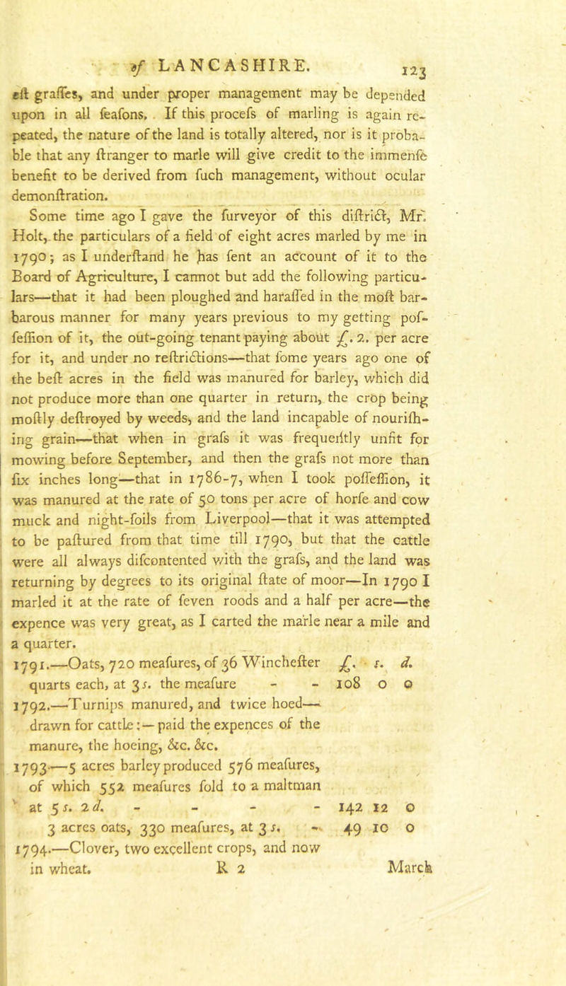 ell grafTcs, and under proper management may be depended upon in all feafons,. If this procefs of marling is again re- peated, the nature of the land is totally altered, nor is it proba- ble that any ftranger to marie will give credit to the immenfe benefit to be derived from fuch management, without ocular demonftration. Some time ago I gave the furveyor of this diftrift, Mr. Holt,, the particulars of a field of eight acres marled by me in 1790; as I underftand he fias fent an account of it to the Board of Agriculture, I carmot but add the following particu- lars—that it had been ploughed and harafled in the moft bar- barous manner for many years previous to my getting pof- fefllon of it, the out-going tenant paying about 2. per acre for it, and under no reftriilions—that fome years ago one of the befl: acres in the field was manured for barley, v/hich did not produce more than one quarter in return, the crop being moftly deftroyed by weeds, and the land incapable of nouriih- ing grain—that when in grafs it was frequently unfit for mowing before September, and then the grafs not more than fix inches long^—that in 1786-7, when I took poffeflion, it ' was manured at the rate of 50 tons per acre of horfe and cow ! muck and night-foils from Liverpool—that it was attempted ■ to be paftured from that time till 1790, but that the cattle were all always difcontented v/ith the grafs, and the land was j returning by degrees to its original ftate of moor—In 1790 I , marled it at the rate of feven roods and a half per acre—the expence was very great, as I carted the ma'rle near a mile and a quarter. 1791. —Oats, 720 meafures, of 36 Winchefter £, r. d. quarts each, at 31. the meafure - - 108 O o 1792. —Turnips manured, and twice hoed— drawn for cattle;—paid the expences of the manure, the hoeing, &c. &c. 1793-i—5 2.cres barley produced 576 meafures, of which 552 meafures fold to a maltman '■ at 5r. 2</. - - - - 142 12 o 3 acres oats, 330 meafures, at 3 s, 49 10 O 1794.—Clover, two excellent crops, and now in wheat. R 2 Marcia